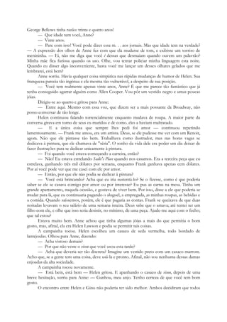 George Bellows tinha razão: trinta e quatro anos!
— Que idade tem você, Anne?
— Vinte anos.
— Pare com isso! Você pode dizer essa m. . . aos jornais. Mas que idade tem na verdade?
— A expressão dos olhos de Anne fez com que ela mudasse de tom, e exibisse um sorriso de
menininha. — Ei, não me diga que você é dessas que desmaiam quando ouvem um palavrão?
Minha mãe fica furiosa quando os uso. Olhe, vou tentar policiar minha linguagem esta noite.
Quando eu disser algo inconveniente, basta você me lançar um desses olhares gelados que me
lembrarei, está bem?
Anne sorriu. Havia qualquer coisa simpática nas rápidas mudanças de humor de Helen. Sua
franqueza parecia tão ingénua e ela mesma tão vulnerável, a despeito de sua posição.
— Você tem realmente apenas vinte anos, Anne? É que me parece tão fantástico que já
tenha conseguido agarrar alguém como Allen Cooper. Vou pôr um vestido negro e umas poucas
jóias.
Dirigiu-se ao quarto e gritou para Anne:
— Entre aqui. Mesmo com essa voz, que dizem ser a mais possante da Broadway, não
posso conversar de tão longe.
Helen continuou falando torrencialmente enquanto mudava de roupa. A maior parte da
conversa girava em torno de seus ex-maridos e de como. eles a haviam maltratado.
— E a única coisa que sempre lhes pedi foi amor — continuou repetindo
lamentosamente. — Frank me amou, era um artista. Deus, se ele pudesse me ver com um Renoir,
agora. Não que ele pintasse tão bem. Trabalhava como ilustrador, mas nas horas vagas se
dedicava à pintura, que ele chamava de "séria". O sonho da vida dele era poder um dia deixar de
fazer ilustrações para se dedicar unicamente à pintura.
— Foi quando você estava começando a carreira, então?
— Não! Eu estava estrelando Sadie's Place quando nos casamos. Era a terceira peça que eu
estrelava, ganhando três mil dólares por semana, enquanto Frank ganhava apenas cem dólares.
Por aí você pode ver que me casei com ele por amor.
— Então, por que ele não podia se dedicar à pintura?
— Você está brincando? Acha que eu iria sustentá-lo? Se o fizesse, como é que poderia
saber se ele se casava comigo por amor ou por interesse? Eu pus as cartas na mesa. Tinha um
grande apartamento, naquela ocasião, e gostava de viver bem. Por isso, disse a ele que poderia se
mudar para lá, que eu continuaria pagando o aluguel, a empregada, as minhas roupas, as bebidas e
a comida. Quando saíssemos, porém, ele é que pagaria as contas. Frank se queixava de que duas
noitadas levavam o seu salário de uma semana inteira. Deus sabe que o amava; até tentei ter um
filho com ele, e olhe que isso seria desistir, no mínimo, de uma peça. Ajude-me aqui com o fecho;
que tal estou?
Estava muito bem. Anne achou que tinha algumas jóias a mais do que permitia o bom
gosto, mas, afinal, ela era Helen Lawson e podia se permitir tais coisas.
A campainha tocou. Helen escolheu um casaco de seda vermelha, todo bordado de
lantejoulas. Olhou para Anne, dizendo:
— Acha vistoso demais?
— Por que não veste o vison que você usou esta tarde?
— Acha que deveria ser tão discreta? Imagine um vestido preto com um casaco marrom.
Acho que, se a gente tem uma coisa, deve usá-la e pronto. Afinal, não sou nenhuma dessas damas
enjoadas da alta sociedade.
A campainha tocou novamente.
— Está bem, está bem — Helen gritou. E apanhando o casaco de vison, depois de uma
breve hesitação, sorriu para Anne: — Ganhou, meu anjo. Tenho certeza de que você tem bom
gosto.
O encontro entre Helen e Gino não poderia ter sido melhor. Ambos decidiram que todos
 
