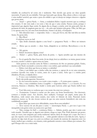trabalho de conhecê-la tal como ela é realmente. Não duvido que possa ser dura quando
necessário. É parte do seu trabalho. Tem que lutar pelo que deseja. Mas, afaste-a disso e verá que
é uma mulher sensível, que sente o peso da solidão e que só deseja ter amigos sinceros e alguém
que possa amar.
— Amar! — gritou Neely. — Anne, a verdadeira Helen é aquele monstro que eu conheço
dos ensaios. E não tem nada a ver com o fato de que é uma estrela. Nasceu assim, porque é
impossível que alguém fique assim. Se algum dia eu chegar a estrela, serei tão grata pelo fato de
gostarem de mim, de pagarem para me ver. .. oh, acho que beijaria toda gente. Olhe, até Mel, que
a viu apenas uma vez, em uma festa beneficente, chama-a de Jack, o Estripador.
— Não discutirei mais — respondeu Anne — mas, por favor, não fale mal dela na minha
frente. Eu gosto dela.
— Meu Deus!
O telefone tocou no hall.
— Que doido chamaria alguém a esta hora? — perguntou Neely. — Deve ser número
errado.
— Deixe que eu atendo — disse Anne, dirigindo-se ao telefone. Reconheceu a voz de
Helen.
— Alô, garota.
— Helen! Aconteceu alguma coisa?
— Helen! — gritou Neely, pela fresta da porta. — Agora acredito que são mesmo do
peito.
— Eu só queria lhe dizer boa-noite. Já me despi, lavei as calcinhas e as meias, passei creme
no rosto, enrolei o cabelo e agora estou na cama.
Anne pensou na enorme cama de Helen e estremeceu de frio no patamar gelado. Então,
mesmo com Neely escutando a conversa sobre o seu ombro, quis satisfazer sua curiosidade:
— Helen, você disse que lavou as meias e a calcinha?
— Claro, é um hábito que a minha velha me ensinou, e, apesar de eu ter uma camareira,
continuo fazendo isso todas as noites, antes de ir para a cama. Acho que é a minha parte
irlandesa, 0'Leary, a culpada disso.
— É esse o seu verdadeiro nome?
Neely não podia aguentar. Sussurrou:
— Se vão conversar mesmo, vou vestir o meu roupão. — E correu para o quarto.
— Não, o meu verdadeiro nome é Laughlin — respondeu Helen —, e é escocês. Eu sou
escocesa, francesa e irlandesa. Mas mudei o nome para Lawson; achei que ficaria melhor nos
cartazes.
— Você fala como se soubesse que o seu nome iria estar nos cartazes.
— Exatamente. Comecei a cantar aos dez anos, em festas beneficentes. Aos dezesseis,
comecei a estudar canto. Aos dezoito, dava audições. Consegui um papel, numa peça da
Broadway, onde cantei uma única canção, mas todos só falaram de mim. Pareciam muito
surpresos, menos eu. Se não tivesse certeza de que era uma cantora formidável, não teria me
candidatado ao papel.
— Quer dizer que nunca teve dificuldades, nunca ficou sem trabalho?
— Teve sucesso de um dia para o outro — interrompeu Neely —, por isso é que é tão
mesquinha com gente como eu; nunca teve que lutar.
— Não, comigo foi fácil — continuou Helen. — Admito, porém, que não é assim com
todo mundo. Acredito que se alguém tem talento, chega ao topo. Fim. Pode demorar um pouco
mais, às vezes, mas ninguém que tenha realmente talento deixa de chegar até o topo. Por isso é
que não suporto ouvir essas histórias de m. . . sobre grandes talentos com falta de sorte. Agora, é
preciso ter algo mais do que voz, pois eu conheço um mundo de cantoras de orquestra com voz
muito melhor que a minha e, no entanto, estão ganhando setenta e cinco dólares por semana. Por
quê? Porque têm voz e mais nada.
 