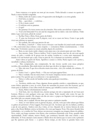 Anne começou a se apoiar ora num pé ora noutro. Tinha deixado o casaco no quarto de
Neely e estava ficando congelada.
— Helen, tenho de ir para a cama. O aquecedor está desligado e eu estou gelada.
— Está bem, eu espero.
— Mas. . . quer dizer. . . o telefone. . .
— O fio é muito curto?
— O telefone está no patamar.
— O quê?
— No patamar. Eu moro numa casa de cómodos. Não tenho um telefone só para mim.
— Você está brincando! Usa um anel de cinquenta mil no dedo e não tem telefone. Onde
diabo é que você mora, afinal de contas?
— Na Rua Vinte e Dois, Oeste, perto do Edie's.
— É uma rua horrorosa essa! E,.depois, você vai se casar em breve. Como é que pode
viver sem telefone no quarto?
— Na verdade, não acho que preciso de um.
— Por Deus, é incrível! — Anne ouviu-a bocejar e um barulho de jornal sendo amassado.
— Oh, escreveram duas colunas a meu respeito — comunicou Helen sonolentamente. — Está
bem, anjo. Vá dormir e passe no ensaio amanhã, depois do escritório.
— Bem, eu saio muito tarde e depois corro para casa e me arrumo para sair com Allen.
— Isso mesmo, Anne. Vista-se melhor. Você é muito bonita, mas isto de sair com aquele
casaco de pólo e vestido de lã grossa tem de acabar. Lembre-se: a coisa mais importante do
mundo é ter um homem que a ame. Vista-se para ele. Eu a chamarei no escritório, amanhã.
Anne voltou ao quarto de Neely. Apanhou o casaco e a bolsa. Neely seguiu-a até a porta e,
sacudindo a cabeça, murmurou:
— Não compreendo, não compreendo. Se não tivesse ouvido com meus próprios
ouvidos, não acreditaria. Mas ainda insisto em dizer que ela deve ter algum interesse. . .
— Não, não tem. É que ela se divertiu muito esta noite... ela é, de verdade, tão solitária... E
gostou de Gino.
— Então é isso! — gritou Neely. — Ela usa você para agarrar Gino.
— Não é verdade. Ela me tratou bem e foi muito simpática mesmo antes de eu a convidar
para o jantar. Fez questão que eu conhecesse o seu apartamento.
— Talvez o velho cavalo de batalhas tenha uma queda por mocinhas...
— Neely!
— Acontece, minha cara. Ouça, algumas dessas grandes estrelas e, especialmente, as que,
como Helen, apreciam o sexo, às vezes, ficam tão saturadas do pouco caso dos homens, que se
viram para as mulheres. Uma velha estrela de cinema, que trabalhou conosco numa boate. . .
— Neely, Helen é absolutamente normal.
— Está bem, não vou discutir isso, mesmo porque ela tem a reputação de ser louca por
homens. Deita-se com qualquer coisa que vista calças. Todo mundo sabe como foi que ela
perdeu o primeiro marido. Ele chegou um dia em casa e a pegou em flagrante com um gangster,
que tinha sido seu amante tempos atrás.
— Neely, não é verdade. Ela me disse que amava o primeiro marido.
— Anne, se você falasse com as garotas da peça, .um dia, veria que todas sabem que Helen
se gabava de pertencer a Tony Laggeta. Era louca por ele. Acontece que ele era italiano, católico,
e pai de sete garotos. Andava com ela, é claro, só isso. Quando ela se tornou famosa da noite
para o dia, Henry Bellamy entrou na história e fez com que largasse Tony. Ela estava ficando lima
celebridade, e se a mulher de Tony abrisse um processo estragaria sua imagem diante do público.
Teve, então, um longo romance com Henry, mas continuou dormindo com Tony, quando tinha
oportunidade. Todos sabiam, menos Henry, que continuou fazendo dela uma estrela e uma
milionária. Aí Tony arranjou outra amante e Helen ficou tão furiosa que se casou com o primeiro
que lhe apareceu pela frente — o pintor. Nesse tempo, já não havia os grandes bares com
 