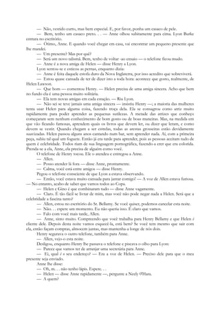 — Não, vestido curto, mas bem especial. E, por favor, ponha um casaco de pele.
— Bem, tenho um casaco preto. . . — Anne olhou subitamente para cima. Lyon Burke
entrara no escritório.
— Ótimo, Anne. E quando você chegar em casa, vai encontrar um pequeno presente que
lhe mandei.
— Um presente? Mas por quê?
— Será um novo talismã. Bem, tenho de voltar -ao ensaio — o telefone ficou mudo.
— Anne é a nova amiga de Helen — disse Henry a Lyon.
Lyon sentou-se e esticou as pernas, enquanto dizia:
— Anne é feita daquele estofa duro da Nova Inglaterra, por isso acredito que sobreviverá.
— Estou quase cansada de ter de dizer isto a toda hora: acontece que gosto, realmente, de
Helen Lawson.
— Que bom — comentou Henry. — Helen precisa de uma amiga sincera. Acho que bem
no fundo ela é uma pessoa muito solitária.
— Ela tem novas amigas em cada estação. — Riu Lyon.
— Não sei se teve jamais uma amiga sincera — insistiu Henry —; a maioria das mulheres
tenta usar Helen para alguma coisa, fazendo troça dela. Ela se consagrou como atriz muito
rapidamente para poder aprender as pequenas sutilezas. A metade das atrizes que conheço
começaram sem nenhum conhecimento de bom gosto ou de boas maneiras. Mas, na medida em
que vão ficando famosas, aprendem quais os livros que devem ler, ou dizer que leram, e como
devem se vestir. Quando chegam a ser estrelas, todas as arestas grosseiras estão devidamente
suavizadas. Helen passou alguns anos cantando num bar, sem aprender nada. Aí, com a primeira
peça, subiu tal qual um foguete. Então já era tarde para aprender, pois as pessoas aceitam tudo de
quem é celebridade. Todos riam de sua linguagem pornográfica, fazendo-a crer que era colorida.
Prenda-se a ela, Anne, ela precisa de alguém como você.
O telefone de Henry tocou. Ele o atendeu e entregou a Anne.
— Allen.
— Posso atender lá fora — disse Anne, prontamente.
— Calma, você está entre amigos — disse Henry.
Pegou o telefone consciente de que Lyon a estava observando.
— Então, você estava muito cansada para jantar comigo! — A voz de Allen estava furiosa.
— No entanto, acabo de saber que vamos todos ao Copa.
— Helen e Gino é que combinaram tudo — disse Anne vagamente.
— Claro. É tão fácil se livrar de mim, mas você não pode negar nada a Helen. Será que a
celebridade a fascina tanto?
— Allen, estou no escritório do Sr. Bellamy. Se você quiser, podemos cancelar esta noite.
— Não. . . espere um momento. Eu não queria isso. É claro que vamos.
— Falo com você mais tarde, Allen.
— Anne, sinto muito. Compreendo que você trabalha para Henry Bellamy e que Helen é
cliente dele. Depois desta noite vamos esquecê-la, está bem? Se você tem mesmo que sair com
ela, então façam compras, almocem juntas, mas mantenha-a longe de nós dois.
Henry segurava o outro telefone, também para Anne.
— Allen, vejo-o esta noite.
Desligou, enquanto Henry lhe passava o telefone e piscava o olho para Lyon:
— Parece que vamos ter de arranjar uma secretária para Anne.
— Ei, qual é o seu endereço? — Era a voz de Helen. — Preciso dele para que o meu
presente seja enviado.
Anne lhe disse:
— Oh, m. . . não tenho lápis. Espere. . .
— Helen — disse Anne rapidamente —, pergunte a Neely 0'Hara.
— A quem?
 