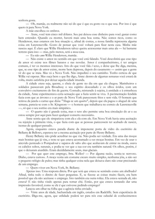 senhora gosta.
— Oh, mamãe, eu realmente não sei do que é que eu gosto ou o que sou. Por isso é que
quero ir para Nova York.
A mãe encolheu os ombros.
— Anne, você tem cinco mil dólares. Seu pai deixou esse dinheiro para você gastar como
bem entender. Quando eu morrer, haverá mais uma boa soma. Não somos ricos, como os
Henderson, mas estamos em boa situação e, afinal de contas, a nossa família representa alguma
coisa em Lawrenceville. Gosto de pensar que você voltará para ficar nesta casa. Minha mãe
nasceu aqui. É claro que Willie Henderson talvez queira acrescentar mais uma ala — há bastante
terreno para isso — mas, pelo menos, será a nossa casa.
— Eu não amo Willie Henderson, mamãe.
— Não existe o amor no sentido em que você está falando. Você descobrirá que esse tipo
de amor só existe nos filmes baratos e nas novelas. Amor é companheirismo, é ter amigos
comuns, é ter os mesmos interesses. Isto do que você fala é sexo, e deixe que lhe diga, menina,
que, se esse tipo de amor existe, morre bem depressa, depois do casamento — assim que a gente
vê do que se trata. Mas vá a Nova York. Não impedirei o seu caminho. Tenho certeza de que
Willie vai esperar. Mas ouça bem o que lhe digo, Anne: dentro de algumas semanas você estará de
volta, muito satisfeita por deixar aquela cidade imunda.
A cidade estava suja, quente, e cheia de gente no dia em que ela chegou. Marinheiros e
soldados passeavam pela Broadway o seu espírito descuidado e os olhos ávidos, com um
convulsivo excitamento de fim de guerra. Contudo, misturado à sujeira, à umidade e à estranheza
da cidade, Anne experimentava certa sensação que a fazia sentir-se viva. A pavimentação fendida
fazia com que as árvores e o ar puro de Nova York parecessem frios e sem vida. O homem que
retirou da janela o cartaz que dizia: "Aluga-se um quarto", depois que ela pagou o aluguel de uma
semana, parecia-se com o Sr. Kingstom — o homem que trabalhava no correio de Lawrenceville
—, só que o seu sorriso era mais simpático.
— O quarto não é grande coisa, mas o teto alto permite uma boa circulação do ar e eu
estou sempre por aqui para fazer qualquer conserto necessário.
Anne sentiu que ele simpatizou com ela e ela com ele. Em Nova York havia uma aceitação
ou rejeição à primeira vista, o que fazia com que as pessoas parecessem ter acabado de nascer,
isentas de qualquer passado.
Agora, enquanto estava parada diante da imponente porta de vidro do escritório de
Bellamy & Bellows, esperava ter a mesma aceitação por parte de Henry Bellamy.
Henry Bellamy não pôde acreditar no que via. Não podia ser verdade. Era uma das moças
mais bonitas que já vira, e note-se que estava acostumado a ver moças bonitas. Em vez de usar o
atrevido penteado à Pompadour e sapatos de salto alto que acabavam de entrar na moda, usava
os cabelos soltos, naturais, e podia-se ver que a sua cor era também natural. Os olhos, porém, é
que o deixaram aturdido. Eram decididamente azuis, mas glaciais.
— Por que quer este emprego, Srta. Welles? — Por alguma razão, sentiu-se nervoso.
Diabo, estava curioso. A moça vestia um costume escuro muito simples, nenhuma jóia, a não ser
o pequeno relógio de pulso; mas tinha qualquer coisa nela que deixava claro não estar precisando
de um emprego.
— Quero viver em Nova York, Sr. Bellamy.
Apenas isso. Uma resposta direta. Por que será que estava se sentindo como um abelhudo?
Afinal, tinha todo o direito de fazer perguntas. E, se fizesse as coisas muito fáceis, era bem
possível que ela não aceitasse o emprego. Isto também era outra tolice. Ela estava sentada ali, não
estava? E não tinha vindo apenas para tornar chá. Então, por que estava tentando dar uma
impressão favorável, como se ele é que estivesse pedindo emprego?
Lançou um olhar na folha que a agência tinha enviado.
— Vinte anos de idade, bacharelada em inglês, estudos em Radcliffe. Sem experiência de
escritório. Diga-me, agora, que utilidade poderá ter para nós esse cabedal de conhecimentos
 