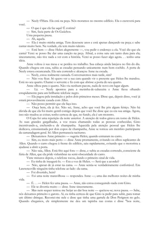 — Neely 0'Hara. Ela está na peça. Nós moramos no mesmo edifício. Ela o escreverá para
você.
— O que é que ela faz aqui? É corista?
— Sim, fazia parte de Os Gaúchos.
Uma pequena pausa.
— Ah, aquela.
— Ela é muito minha amiga. Tem dezessete anos e está apenas dançando na peça; e sabe
cantar muito bem. Na verdade, ela tem muito talento.
— Está bem — disse Helen alegremente —, vou pedir o endereço a ela. Você diz que ela
canta? Verei se posso lhe dar uma canção na peça. Afinal, a coisa saiu um tanto dura para ela;
sinceramente, não tive nada a ver com a história. Verei se posso fazer algo agora. . . tenho uma
ideia.
Anne voltou à sua mesa e se perdeu no trabalho. Sua cabeça ainda latejava no fim do dia.
Quando chegou em casa, subiu as escadas pensando unicamente num bom cochilo. A porta de
Neely estava escancarada. Ela saiu correndo e alcançou Anne na escada.
— Neely, estou realmente cansada. Conversaremos mais tarde, sim?
— Não vou ficar. Só quero ver a sua cara quando vir o presente que Helen lhe mandou.
Está no seu quarto. Chamei o servente e fiz com que abrisse a porta do seu quarto.
Anne olhou para o quarto. Não viu nenhum pacote, nada de novo em lugar algum.
— Lá. — Neely apontou para a mesinha-de-cabeceira e Anne ficou olhando
estupidamente para um brilhante telefone negro.
-— Ela pagou pela instalação e pelos dois primeiros meses. Disse que, depois disso, você já
estará provavelmente casada com Allen.
— Não posso permitir que ela faça isso.
— Ouça bem, ela já fez. Não sei, Anne, acho que você lhe pôs algum feitiço. Não há
dúvida de que ela foi muito gentil comigo depois que você lhe disse que eu era sua amiga. Agora,
isso não mudou as coisas; tenho certeza de que, no fundo, ela é um monstro.
O Copa foi uma repetição da noite anterior. A atenção de todos girava em torno de Helen.
As suas grandes gargalhadas, a voz rouca chamando todas as pessoas conhecidas; Gino
incentivando-a, enchendo-a de champanha. Aquecida pela atenção pessoal que Helen lhe
dedicava, entusiasmada por dois copos de champanha, Anne se tornou um membro participante
da camaradagem geral. Só Allen permanecia taciturno.
— Deixaremos Anne primeiro — sugeriu Helen, quando entraram no carro.
— Sim, eu moro mais perto — disse Anne prontamente, evitando os olhos suplicantes de
Allen. Quando o carro chegou à frente do edifício, saiu rapidamente, evitando que o motorista a
ajudasse a abrir a porta.
— Não saia, Allen. Está frio aqui fora — disse, e subiu as escadas correndo, consciente da
fúria de Allen, que ela pôde vislumbrar na semi-obscuridade do carro.
Vinte minutos depois, o telefone tocou, dando o primeiro sinal de vida.
— Eu tinha de inaugurá-lo. — Era a voz de Helen. — Será que a acordei?
— Não, apesar de já estar na cama. — Anne sentia-se verdadeiramente confortável. Em
Lawrenceville ninguém tinha telefone ao lado -da cama.
— Foi divertido, hein?
— Foi uma noite maravilhosa — respondeu Anne —; uma das melhores noites de minha
vida.
— É. . . — Helen fez uma pausa. — Anne, não estou conseguindo nada com Gino.
— Ele se divertiu muito — disse Anne sinceramente.
— Mas nem sequer tentou me beijar ao dar boa noite — queixou-se; nova pausa. — Sabe,
nós deixamos primeiro o garoto. Aí, eu tinha certeza de que Gino ia pedir para subir, para tomar
um último drinque. Recostei-me nele e disse que tinha uma garrafa de Don Perignon no gelo.
Quando chegamos, ele simplesmente me deu um tapinha nas costas e disse "boa noite,
 