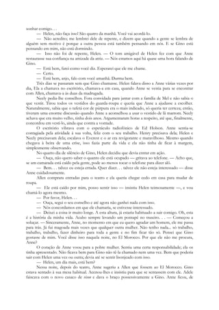 sonhar comigo. . .
— Helen, não faça isso! São quatro da manhã. Você vai acordá-lo.
— Não acredito; me lembrei dele de repente, e dizem que quando a gente se lembra de
alguém sem motivo é porque a outra pessoa está também pensando em nós. E se Gino está
pensando em mim, não está dormindo.
— Isso não foi de repente, Helen. — O tom amigável de Helen fez com que Anne
restaurasse sua confiança na amizade da atriz. — Nós estamos aqui há quase uma hora falando de
Gino.
— Está bem, farei como você diz. Esperarei que ele me chame.
— Certo.
— Está bem, anjo, falo com você amanhã. Durma bem.
Três dias se passaram sem que Gino chamasse. Helen falava disso a Anne várias vezes por
dia, Ela a chamava no escritório, chamava-a em casa, quando Anne se vestia para se encontrar
com Allen, chamava-a às duas da madrugada.
Neely pedia-lhe conselhos. Fora convidada para jantar com a família de Mel e não sabia o
que vestir. Tirou todos os vestidos do guarda-roupa e queria que Anne a ajudasse a escolher.
Naturalmente, sabia que o tafetá cor de púrpura era o mais indicado, só queria ter certeza; então,
tiveram uma enorme discussão quando Anne a aconselhou a usar o vestido de lã marrom. Neely
achava que era muito velho, tinha dois anos. Argumentaram horas a respeito, até que, finalmente,
concordou em vesti-lo, ainda que contra a vontade.
O escritório vibrava com o espetáculo radiofónico de Ed Holson. Anne sentia-se
contagiada pela atividade à sua volta, feliz com o seu trabalho. Henry precisava dela; Helen e
Neely precisavam dela; escalava o Everest e o ar era revigorante e maravilhoso. Mesmo quando
chegava à beira de uma crise, isso fazia parte da vida e ela não tinha de ficar à margem,
simplesmente observando.
No quarto dia de silêncio de Gino, Helen decidiu que devia entrar em ação.
— Ouça, não quero saber o quanto ele está ocupado — gritava ao telefone. — Acho que,
se um camarada está caído pela gente, pode ao menos tocar o telefone para dizer alô.
— Bem. . . talvez eu esteja errada. Quer dizer. . . talvez ele não esteja interessado — disse
Anne cuidadosamente.
Allen comprara entradas para o teatro e ela queria chegar cedo em casa para mudar de
roupa.
— Ele está caído por mim, posso sentir isso — insistiu Helen teimosamente —, e vou
chamá-lo agora mesmo.
— Por favor, Helen. . .
— Ouça, segui o seu conselho e até agora não ganhei nada com isso.
— Nós concordamos em que ele chamaria, se estivesse interessado.
— Deixei a coisa ir muito longe. A esta altura, já estaria habituado a sair comigo. Oh, esta
é a história da minha vida. Acabo sempre levando um pontapé no traseiro. . . — Começou a
soluçar. — Sinceramente, Anne, no momento em que eu quero agradar um homem, ele me passa
para trás. Já fui magoada mais vezes que qualquer outra mulher. Não tenho nada... só trabalho,
trabalho, trabalho, fazer dinheiro para toda a gente e no fim ficar tão só. Pensei que Gino
gostasse de mim. Você disse isso naquela noite, no El Morocco. Por que ele não me procura,
Anne?
O coração de Anne voou para a pobre mulher. Sentiu uma certa responsabilidade; ela os
tinha apresentado. Não ficava bem para Gino não tê-la chamado nem uma vez. Bem que poderia
sair com Helen uma vez ou outra; devia até se sentir lisonjeado com isso.
— Helen, um dia mais, está bem?
Nessa noite, depois do teatro, Anne sugeriu a Allen que fossem ao El Morocco. Gino
estava sentado à sua mesa habitual. Acenou-lhes e insistiu para que se sentassem com ele. Adele
faiscava com o novo casaco de vison e dava o braço possessivamente a Gino. Anne ficou, de
 