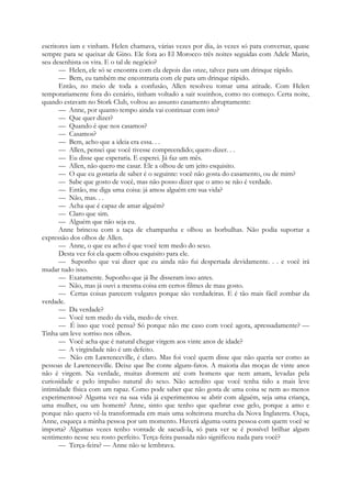 escritores iam e vinham. Helen chamava, várias vezes por dia, às vezes só para conversar, quase
sempre para se queixar de Gino. Ele fora ao El Morocco três noites seguidas com Adele Marin,
seu desenhista os vira. E o tal de negócio?
— Helen, ele só se encontra com ela depois das onze, talvez para um drinque rápido.
— Bem, eu também me encontraria com ele para um drinque rápido.
Então, no meio de toda a confusão, Allen resolveu tomar uma atitude. Com Helen
temporariamente fora do cenário, tinham voltado a sair sozinhos, como no começo. Certa noite,
quando estavam no Stork Club, voltou ao assunto casamento abruptamente:
— Anne, por quanto tempo ainda vai continuar com isto?
— Que quer dizer?
— Quando é que nos casamos?
— Casamos?
— Bem, acho que a ideia era essa. . .
— Allen, pensei que você tivesse compreendido; quero dizer. . .
— Eu disse que esperaria. E esperei. Já faz um mês.
— Allen, não quero me casar. Ele a olhou de um jeito esquisito.
— O que eu gostaria de saber é o seguinte: você não gosta do casamento, ou de mim?
— Sabe que gosto de você, mas não posso dizer que o amo se não é verdade.
— Então, me diga uma coisa: já amou alguém em sua vida?
— Não, mas. . .
— Acha que é capaz de amar alguém?
— Claro que sim.
— Alguém que não seja eu.
Anne brincou com a taça de champanha e olhou as borbulhas. Não podia suportar a
expressão dos olhos de Allen.
— Anne, o que eu acho é que você tem medo do sexo.
Desta vez foi ela quem olhou esquisito para ele.
— Suponho que vai dizer que eu ainda não fui despertada devidamente. . . e você irá
mudar tudo isso.
— Exatamente. Suponho que já lhe disseram isso antes.
— Não, mas já ouvi a mesma coisa em certos filmes de mau gosto.
— Certas coisas parecem vulgares porque são verdadeiras. E é tão mais fácil zombar da
verdade.
— Da verdade?
— Você tem medo da vida, medo de viver.
— É isso que você pensa? Só porque não me caso com você agora, apressadamente? —
Tinha um leve sorriso nos olhos.
— Você acha que é natural chegar virgem aos vinte anos de idade?
— A virgindade não é um defeito.
— Não em Lawrenceville, é claro. Mas foi você quem disse que não queria ser como as
pessoas de Lawrenceville. Deixe que lhe conte alguns-fatos. A maioria das moças de vinte anos
não é virgem. Na verdade, muitas dormem até com homens que nem amam, levadas pela
curiosidade e pelo impulso natural do sexo. Não acredito que você tenha tido a mais leve
intimidade física com um rapaz. Como pode saber que não gosta de uma coisa se nem ao menos
experimentou? Alguma vez na sua vida já experimentou se abrir com alguém, seja uma criança,
uma mulher, ou um homem? Anne, sinto que tenho que quebrar esse gelo, porque a amo e
porque não quero vê-la transformada em mais uma solteirona murcha da Nova Inglaterra. Ouça,
Anne, esqueça a minha pessoa por um momento. Haverá alguma outra pessoa com quem você se
importa? Algumas vezes tenho vontade de sacudi-la, só para ver se é possível brilhar algum
sentimento nesse seu rosto perfeito. Terça-feira passada não significou nada para você?
— Terça-feira? — Anne não se lembrava.
 
