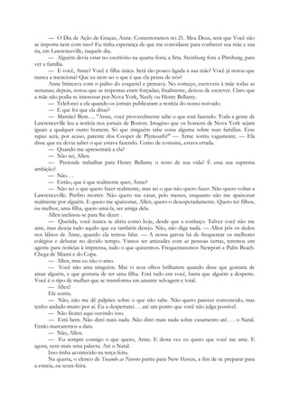 — O Dia de Ação de Graças, Anne. Comemoramos no 21. Meu Deus, será que Você não
se importa nem com isso? Eu tinha esperança de que me convidasse para conhecer sua mãe e sua
tia, em Lawrenceville, naquele dia.
— Alguém devia estar no escritório na quarta-feira; a Srta. Steinburg fora a Pittsburg, para
ver a família.
— E você, Anne? Você é filha única. Será tão pouco ligada à sua mãe? Você já notou que
nunca a menciona? Que eu nem sei o que é que ela pensa de nós?
Anne brincava com o palito do coquetel e pensava. No começo, escrevera à mãe todas as
semanas; depois, notou que as respostas eram forçadas; finalmente, deixou de escrever. Claro que
a mãe não podia se interessar por-Nova York, Neely ou Henry Bellamy.
— Telefonei a ela quando os jornais publicaram a notícia do nosso noivado.
— E que foi que ela disse?
— Mamãe? Bem. ... "Anne, você provavelmente sabe o que está fazendo. Toda a gente de
Lawrenceville leu a notícia nos jornais de Boston. Imagino que os homens de Nova York sejam
iguais a qualquer outro homem. Só que ninguém sabe coisa alguma sobre suas famílias. Esse
rapaz será, por acaso, parente dos Cooper de Plymouth?" — Arme sorriu vagamente. — Ela
disse que eu devia saber o que estava fazendo. Como de costume, estava errada.
— Quando me apresentará a ela?
— Não sei, Allen.
— Pretende trabalhar para Henry Bellamy o resto de sua vida? É essa sua suprema
ambição?
— Não. . .
— Então, que é que realmente quer, Anne?
— Não sei o que quero fazer realmente, mas sei o que não quero fazer. Não quero voltar a
Lawrenceville. Prefiro morrer. Não quero me casar, pelo menos, enquanto não me apaixonar
realmente por alguém. E quero me apaixonar, Allen, quero-o desesperadamente. Quero ter filhos,
ou melhor, uma filha, quero amá-la, ser amiga dela.
Allen inclinou-se para lhe dizer: .
— Querida, você nunca se abriu como hoje, desde que a conheço. Talvez você não me
ame, mas deseja tudo aquilo que eu também desejo. Não, não diga nada. — Allen pôs os dedos
nos lábios de Anne, quando ela tentou falar. — A nossa garota há de frequentar os melhores
colégios e debutar no devido tempo. Vamos ter amizades com as pessoas certas, teremos um
agente para notícias à imprensa, tudo o que quisermos. Frequentaremos Newport e Palm Beach.
Chega de Miami e do Copa.
— Allen, mas eu não o amo.
— Você não ama ninguém. Mas vi seus olhos brilharem quando disse que gostaria de
amar alguém, e que gostaria de ter uma filha. Está tudo em você, basta que alguém a desperte.
Você é o tipo de mulher que se transforma em amante selvagem e total.
— Allen!
Ele sorriu.
— Não, não me dê palpites sobre o que não sabe. Não quero parecer convencido, mas
tenho andado muito por aí. Eu a despertarei. . . até um ponto que você não julga possível.
— Não ficarei aqui ouvindo isso.
— Está bem. Não direi mais nada. Não direi mais nada sobre casamento até. . . o Natal.
Então marcaremos a data.
— Não, Allen.
— Eu sempre consigo o que quero, Anne. E desta vez eu quero que você me ame. E
agora, nem mais uma palavra. Até o Natal.
Isso tinha acontecido na terça-feira.
Na quarta, o elenco de Tocando as Nuvens partiu para New Haven, a fim de se preparar para
a estreia, na sexta-feira.
 