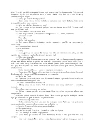 Case. Terry diz que Helen não pode lhe tirar mais uma canção. E a dança com Os Gaúchos está
horrorosa. Aposto que será cortada; então, Charlie e Dick cairão fora. — A voz de Neely
demonstrava pura alegria.
— Neely, que horror! Helen já voltou?
— Não, ainda está no teatro, fechada no camarim com Henry Bellamy. Não sei se
conseguirão resolver tudo a tempo.
— Acha que não haverá estreia esta noite?
— Ora, a cortina terá que subir de qualquer maneira. Mas vai ser terrível. Ei, Anne, você
sabe que Mel está aqui?
— Então deve ter vindo no nosso trem.
— Não, chegou ontem. — E depois de uma pausa: — Ei. . . Anne, aconteceu!
— Aconteceu o quê?
— Você sabe.
— Neely, você quer dizer. . .
— Isso mesmo. Claro, foi dolorido, e eu não consegui. . . mas Mel me compensou de
outra forma.
— De que você está falando?
— Ora, você sabe.
— Neely!
— Anne, pare de ser afetada. Só porque você não faz o mesmo com Allen, isso não
significa que eu seja uma vagabunda. Acontece que amo Mel.
— E isso desculpa tudo.
— Certíssimo. Nós dois nos queremos, nos amamos. Hoje em dia as pessoas não se casam
só por isso. Sei que Mel me respeita e me ama hoje, tanto quanto ontem, ou até mais. E eu o
amo. Além disso, não podemos nos casar ainda, pois ele precisa ajudar a sustentar os pais. Mas,
se a peça fizer sucesso e eu puder contar com os meus cem dólares por semana, casaremos
imediatamente.
— Neely, o que você fez. . . — Anne se engasgou, embaraçada.
— Ouça, Anne. Mel diz que tudo o que duas pessoas que se amam fazem juntas é normal.
E, além de tudo, é sensacional! Mal posso esperar por esta noite.
— Neely, por Deus!
— Espere até que aconteça com você. Eu a vejo depois do espetáculo. Preste atenção em
mim, tenho três linhas na segunda cena.
Lyon estava sentado a uma mesa no bar.
— Henry ainda está no teatro. Pedi um refresco para você, está bem? — disse-lhe,
sorrindo.
Anne olhou para o copo com um sorriso.
— Talvez eu deva_aprender a tomar uísque. Sinto que até os garçons me olham com
desaprovação.
— Então, olhe-os também da mesma forma. Nunca deixe que alguém a obrigue a fazer
algo que realmente não quer. Mantenha sua personalidade.
— Não acho que já tenha uma.
— Todos têm uma. Ou duas. Uma para si e outra para exibir. Acho que você gosta de se
mostrar enigmática enquanto não encontra o seu verdadeiro eu.
— Lembro de que você disse que sou uma lutadora. . .
— Sim, pelos outros.
Anne sorveu um gole de refresco. Lyon ofereceu-lhe um cigarro.
— Terei dito algo de errado? — perguntou.
— Não. Acho que acertou em cheio. Lembre-se de que já lutei por uma coisa que
desejava.
— Sim, você veio para Nova York. . . mas, diga-me, Anne, você terá conseguido tudo o
 
