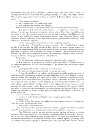 extravagantes? Será que poderá ajudar-me a manejar uma vadia como Helen Lawson, ou
conseguir que um bêbado, como Bob Wolfe, entregue a tempo o seu artigo semanal para o rádio?
Ou convencer algum cantor calouro a deixar o escritório de Johnson Harris e passar para o
nosso?
— É isso o que terei de fazer?
— Não, eu é que tenho. Você só tem que ajudar.
— Bem, eu pensei que o senhor fosse advogado.
Notou que ela recolheu as luvas. Então exibiu um de seus sorrisos mais descuidados.
— Sou agente teatral. Existe uma certa diferença — eu preparo os contratos dos meus
clientes. Contratos que não tenham furo algum, a não ser a favor deles. Ajudo-os, também, com
os impostos, cuido dos seus investimentos, livro-os de toda e qualquer dificuldade, sirvo de
árbitro em seus problemas conjugais, mantenho suas amantes e suas mulheres a distância umas
das outras, sirvo de padrinho e de ama-seca para seus filhos, principalmente quando eles estão
trabalhando em um novo espetáculo.
— Sempre pensei que atores e escritores tivessem seus próprios agentes.
— Sim, eles têm. — Notou as luvas no colo novamente. — Só os "grandes", com os quais
eu lido, é que precisam da minha assistência. Por exemplo: um agente comum empurra-os
naturalmente para qualquer trabalho que pague melhor. Ele está interessado apenas nos seus dez
por cento. Eu, porém, devo aconselhá-los no sentido de fazerem o que será melhor para suas
carreiras. Em suma: um advogado teatral deve ser uma combinação de agente, de mãe e de Deus.
E você, se obtiver o emprego, deverá ser uma santa padroeira.
Anne sorriu.
— Por que é então que os advogados teatrais não substituem todos os agentes?
— Provavelmente é o que fariam se existissem suficientes schmucks 1
dedicados como eu
— corrigiu-se rapidamente. — Perdoe-me a linguagem. É que quando começo a falar nem reparo
no que digo.
— Que linguagem? Schmuck? — repetiu ela com curiosidade.
A palavra pareceu tão atrevida, pronunciada por ela, que ele riu alto.
— É uma palavra judaica, e sua tradução literal iria deixá-la corada. Atualmente, porém, é
usada como gíria, para designar qualquer narcótico. Não deixe que o nome Bellamy a engane,
nem esta minha face episcopal, pois nasci com o nome de Birnbaum. Quando era jovem,
trabalhava no verão como diretor social de excursões e fazia o jornalzinho de bordo. As pessoas
não apreciavam muito os artigos sob um cabeçalho que dizia "Viajando com Birnbaum" — e
então alguém sugeriu Bellamy. Conheci muitas pessoas importantes nessas excursões e uma
cantora foi a minha primeira cliente. Tanta gente ficou me conhecendo pelo nome de Bellamy
que acabei por adotá-lo, mas nunca permito que esqueçam que, por baixo de Bellamy, haverá
sempre um Birnbaum. — Sorriu. — Bem, agora que você tem uma ideia da coisa, acha que
poderá manejá-la?
Desta vez o sorriso dela foi franco.
— Gostaria de tentar. Sou boa datilógrafa e uma taquigrafa apenas regular.
Sacudiu as mãos:
— Tenho aí fora duas garotas que poderiam ganhar qualquer concurso de taquigrafia.
Você terá que ser algo mais que secretária.
— Acho que não estou entendendo.
Céus! Não era nada disso que ele queria dizer. Amassou o cigarro no cinzeiro e acendeu
outro. Viu que ela se retesava na cadeira e, inconscientemente, endireitou-se também.
— Srta. Welles, ser mais do que uma simples secretária significa não apegar-se à rotina
costumeira das nove às cinco. Em certos dias não haverá necessidade de chegar antes do meio-
dia, se eu a tiver feito trabalhar até tarde na noite anterior. Por outro lado, em caso de crise,
mesmo que tenha trabalhado até às quatro da manhã no dia anterior, esperarei que chegue antes
do escritório abrir, inclusive porque a senhorita quererá estar aqui. Em outras palavras, fará seu
 