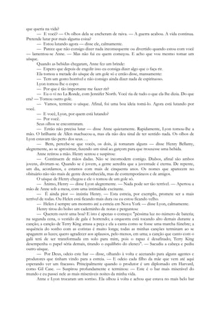 que queria na vida?
— E você? — Os olhos dela se encheram de raiva. — A guerra acabou. A vida continua.
Pretende lutar por mais alguma coisa?
— Estou lutando agora — disse ele, calmamente.
— Parece que não consigo dizer nada inconsequente ou divertido quando estou com você
— lamentou-se Anne. — Mas não fui eu quem começou. E acho que vou mesmo tomar um
uísque.
Quando as bebidas chegaram, Anne fez um brinde:
— Espero que depois de engolir isso eu consiga dizer algo que o faça rir.
Ela tomou a metade do uísque de um gole só e então disse, mansamente:
— Tem um gosto horrível e não consigo ainda dizer nada de espirituoso.
Lyon tomou-lhe o copo:
— Por que é tão importante me fazer rir?
— Eu o vi no La Ronde, com Jennifer North. Você ria de tudo o que ela lhe dizia. Do que
era? — Tomou outro gole.
— Vamos, termine o uísque. Afinal, foi uma boa ideia tomá-lo. Agora está lutando por
você.
— E você, Lyon, por quem está lutando?
— Por você.
Seus olhos se encontraram.
— Então não precisa lutar — disse Anne quietamente. Rapidamente, Lyon tomou-lhe a
mão. O brilhante de Allen machucou-a, mas ela não deu sinal de ter sentido nada. Os olhos de
Lyon estavam tão perto dos seus. . .
— Bem, percebe-se que vocês, os dois, já tomaram alguns — disse Henry Bellamy,
alegremente, ao se aproximar, fazendo um sinal ao garçom para que trouxesse uma bebida.
Anne retirou a mão. Henry sentou e suspirou:
— Continuem de mãos dadas. Não se incomodem comigo. Diabos, afinal são ambos
jovens, divirtam-se. Quando se é jovem, a gente acredita que a juventude é eterna. De repente,
um dia, acordamos, e estamos com mais de cinquenta anos. Os nomes que aparecem no
obituário não são mais de gente desconhecida, mas de contemporâneos e de amigos.
O uísque de Henry chegou e ele o tomou de um gole só.
— Ânimo, Henry — disse Lyon alegremente. — Nada pode ser tão terrível. — Apertou a
mão de Anne sob a mesa, com uma intimidade excitante.
— É ainda pior — insistiu Henry. — Esta estreia, por exemplo, promete ser a mais
terrível de todas. Ou Helen está ficando mais dura ou eu estou ficando velho.
— Helen é sempre um monstro até a estreia em Nova York — disse Lyon, calmamente.
Henry tirou do bolso um caderninho de notas e perguntou:
— Querem ouvir uma boa? E isto é apenas o começo: "péssima luz no número de bateria;
na segunda cena, o vestido de gala é horrendo; a orquestra está tocando alto demais durante a
canção; a canção de Terry King atrasa a peça e ela a canta como se fosse uma marcha fúnebre; a
sequência do sonho com as coristas é muito longa; todas as minhas canções terminam ao se
apagarem as luzes; quero agradecer aos aplausos, pelo menos, em uma; a canção que canto com o
galã terá de ser transformada em solo para mim, pois o rapaz é desafinado; Terry King
desempenha o papel séria demais, tirando o equilíbrio do elenco". — Sacudiu a cabeça e pediu
outro uísque.
— Por Deus, odeio este bar — disse, olhando à volta e acenando para alguns agentes e
produtores que tinham vindo para a estreia. — E odeio cada filho da mãe que vem até aqui
esperando ver um fracasso. Principalmente quando o produtor é um diplomado em Harvard,
como Gil Case. — Suspirou profundamente e terminou: — Este é o bar mais miserável do
mundo e eu passei nele as mais miseráveis noites da minha vida.
Anne e Lyon trocaram um sorriso. Ela olhou à volta e achou que estava no mais belo bar
 