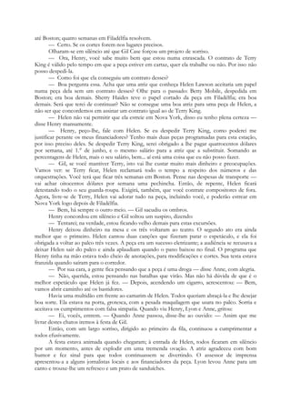 até Boston; quatro semanas em Filadélfia resolvem.
— Certo. Se os cortes forem nos lugares precisos.
Olharam-se em silêncio até que Gil Case forçou um projeto de sorriso.
— Ora, Henry, você sabe muito bem que estou numa enrascada. O contrato de Terry
King é válido pelo tempo em que a peça estiver em cartaz, quer ela trabalhe ou não. Por isso não
posso despedi-la.
— Como foi que ela conseguiu um contrato desses?
— Boa pergunta essa. Acha que uma atriz que conheça Helen Lawson aceitaria um papel
numa peça dela sem um contrato desses? Olhe para o passado: Betty Mobile, despedida em
Boston; era boa demais. Sherry Haides teve o papel cortado da peça em Filadélfia; era boa
demais. Será que terei de continuar? Não se consegue uma boa atriz para uma peça de Helen, a
não ser que concordemos em assinar um contrato igual ao de Terry King.
— Helen não vai permitir que ela estreie em Nova York, disso eu tenho plena certeza —
disse Henry mansamente.
— Henry, peço-lhe, fale com Helen. Se eu despedir Terry King, como poderei me
justificar perante os meus financiadores? Tenho mais duas peças programadas para esta estação,
por isso preciso deles. Se despedir Terry King, serei obrigado a lhe pagar quatrocentos dólares
por semana, até 1.° de junho, e o mesmo salário para a atriz que a substituir. Somando as
percentagens de Helen, mais o seu salário, bem... aí está uma coisa que eu não posso fazer.
— Gil, se você mantiver Terry, isto vai lhe custar muito mais dinheiro e preocupações.
Vamos ver: se Terry ficar, Helen reclamará todo o tempo a respeito dos números e das
orquestrações. Você terá que ficar três semanas em Boston. Pense nas despesas de transporte —
vai achar oitocentos dólares por semana uma pechincha. Então, de repente, Helen ficará
detestando todo o seu guarda-roupa. Exigirá, também, que você contrate compositores de fora.
Agora, livre-se de Terry, Helen vai adorar tudo na peça, incluindo você, e poderão estrear em
Nova York logo depois de Filadélfia.
— Bem, há sempre o outro meio. — Gil sacudiu os ombros.
Henry concordou em silêncio e Gil soltou um suspiro, dizendo:
— Tentarei; na verdade, estou ficando velho demais para estas excursões.
Henry deixou dinheiro na mesa e os três voltaram ao teatro. O segundo ato era ainda
melhor que o primeiro. Helen cantou duas canções que fizeram parar o espetáculo, e ela foi
obrigada a voltar ao palco três vezes. A peça era um sucesso eletrizante; a audiência se recusava a
deixar Helen sair do palco e ainda aplaudiam quando o pano baixou no final. O programa que
Henry tinha na mão estava todo cheio de anotações, para modificações e cortes. Sua testa estava
franzida quando saíram para o corredor.
— Por sua cara, a gente fica pensando que a peça é uma droga — disse Anne, com alegria.
— Não, querida, estou pensando nas batalhas que virão. Mas não há dúvida de que é o
melhor espetáculo que Helen já fez. — Depois, acendendo um cigarro, acrescentou: — Bem,
vamos abrir caminho até os bastidores.
Havia uma multidão em frente ao camarim de Helen. Todos queriam abraçá-la e lhe desejar
boa sorte. Ela estava na porta, grotesca, com a pesada maquilagem que usara no palco. Sorria e
aceitava os cumprimentos com falsa simpatia. Quando viu Henry, Lyon e Anne, gritou:
— Ei, vocês, entrem. — Quando Anne passou, disse-lhe ao ouvido: — Assim que me
livrar destes chatos iremos à festa de Gil.
Então, com um largo sorriso, dirigido ao primeiro da fila, continuou a cumprimentar a
todos efusivamente.
A festa estava animada quando chegaram; à entrada de Helen, todos ficaram em silêncio
por um momento, antes de explodir em uma tremenda ovação. A atriz agradeceu com bom
humor e fez sinal para que todos continuassem se divertindo. O assessor de imprensa
apresentou-a a alguns jornalistas locais e aos financiadores da peça. Lyon levou Anne para um
canto e trouxe-lhe um refresco e um prato de sanduíches.
 