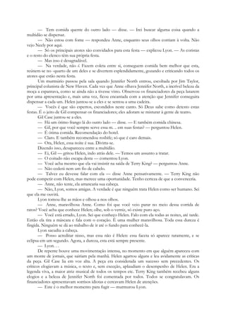 — Tem comida quente do outro lado — disse. — Irei buscar alguma coisa quando a
multidão se dispersar.
— Não estou com fome — respondeu Anne, enquanto seus olhos corriam à volta. Não
vejo Neely por aqui.
— Só os principais atores são convidados para esta festa — explicou Lyon. — As coristas
e o resto do elenco têm sua própria festa.
— Mas isso é desagradável.
— Na verdade, não é. Fazem coleta entre si, conseguem comida bem melhor que esta,
reúnem-se no -quarto de um deles e se divertem esplendidamente, gozando e criticando todos os
atores que estão nesta festa.
Um murmúrio passou pela sala quando Jennifer North entrou, escoltada por Jim Taylor,
principal colunista de New Haven. Cada vez que Anne olhava Jennifer North, a incrível beleza da
moça a espantava, como se ainda não a tivesse visto. Observou os financiadores da peça lutarem
por uma apresentação e, mais uma vez, ficou encantada com a atenção que Jennifer conseguira
dispensar a cada um. Helen juntou-se a eles e se sentou a uma cadeira.
— Vocês é que são espertos, escondidos neste canto. Só Deus sabe como detesto estas
festas. É o jeito de Gil compensar os financiadores; eles adoram se misturar à gente de teatro.
Gil Case juntou-se a eles.
— Há um ótimo frango lá do outro lado — disse. — E também comida chinesa.
— Gil, por que você sempre serve essa m. .. em suas festas? — perguntou Helen.
— É ótima comida. Recomendação do hotel.
— Claro. E também recomendou rosbife; só que é caro demais.
— Ora, Helen, essa noite é sua. Divirta-se.
Dizendo isso, desapareceu entre a multidão.
— Ei, Gil — gritou Helen, indo atrás dele. — Temos um assunto a tratar.
— O coitado não escapa desta — comentou Lyon.
— Você acha mesmo que ela vai insistir na saída de Terry King? — perguntou Anne.
— Não cederá nem um fio de cabelo.
— Talvez eu devesse falar com ela — disse Anne pensativamente. — Terry King não
pode competir com Helen, mas merece uma oportunidade. Tenho certeza de que a convenceria.
— Anne, não tente, ela arrancaria sua cabeça.
— Não, Lyon, somos amigas. A verdade é que ninguém trata Helen como ser humano. Sei
que ela me ouvirá.
Lyon tomou-lhe as mãos e olhou-a nos olhos.
— Anne, maravilhosa Anne. Como foi que você veio parar no meio dessa corrida de
ratos? Você acha que conhece Helen; olhe, sob o verniz, só existe puro aço.
— Você está errado, Lyon. Sei que conheço Helen. Falo com ela todas as noites, até tarde.
Então ela tira a máscara e fala com o coração. É uma mulher maravilhosa. Toda essa dureza é
fingida. Ninguém se dá ao trabalho de ir até o fundo para conhecê-la.
Lyon sacudiu a cabeça.
— Posso acreditar nisso, mas essa não é Helen: essa faceta só aparece raramente, e se
eclipsa em um segundo. Agora, a dureza, esta está sempre presente.
— Lyon. . .
De repente houve uma movimentação intensa, no momento em que alguém apareceu com
um monte de jornais, que sairiam pela manhã. Helen agarrou alguns e leu avidamente as críticas
da peça. Gil Case lia em voz alta. A peça era considerada um sucesso sem precedentes. Os
críticos elogiavam a música, o texto e, sem exceção, aplaudiam o desempenho de Helen. Era a
legenda viva, a maior atriz musical de todos os tempos etc. Terry King também recebeu alguns
elogios e a beleza de Jennifer North foi comentada por todos. Todos se congratulavam. Os
financiadores apresentavam sorrisos idiotas e cercavam Helen de atenções.
— Este é o melhor momento para fugir — murmurou Lyon.
 