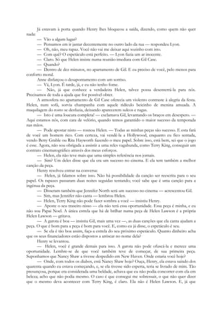 Já estavam à porta quando Henry lhes bloqueou a saída, dizendo, como quem não quer
nada:
— Vão a algum lugar?
— Pensamos em ir jantar decentemente no outro lado da rua — respondeu Lyon.
— Oh, não, meu rapaz. Você não vai me deixar aqui sozinho com isto.
— Com quê? O espetáculo está perfeito. — Lyon fazia um ar inocente.
— Claro. Só que Helen insiste numa reunião imediata com Gil Case.
— Quando?
— Dentro de dez minutos, no apartamento de Gil. E eu preciso de você, pelo menos para
conforto moral.
Anne disfarçou o desapontamento com um sorriso.
— Vá, Lyon. É tarde, já, e eu não tenho fome.
— Não, já que conhece a verdadeira Helen, talvez possa desenterrá-la para nós.
Precisamos de toda a ajuda que for possível obter.
A atmosfera no apartamento de Gil Case oferecia um violento contraste à alegria da festa.
Helen, num sofá, sorvia champanha com aquele ridículo beicinho de menina amuada. A
maquilagem do rosto se desfazia, deixando aparecerem sulcos e rugas.
— Isto é uma loucura completa! — exclamava Gil, levantando os braços em desespero. —
Aqui estamos nós, com cara de velório, quando temos garantido o maior sucesso da temporada
nas mãos.
— Pode apostar nisto — rosnou Helen. — Todas as minhas peças são sucesso. E esta fará
de você um homem rico. Com certeza, vai vendê-la a Hollywood, enquanto eu fico sentada,
vendo Betty Grable ou Rita Hayworth fazendo o meu papel. Sobre isso, está bem, sei que o jogo
é esse. Agora, não sou obrigada a assistir a uma reles vagabunda, como Terry King, conseguir um
contrato cinematográfico através dos meus esforços.
— Helen, ela não teve mais que uma simples referência nos jornais.
— Sim? Um deles disse que ela era um sucesso no cinema. E ela tem também a melhor
canção da peça.
Henry resolveu entrar na conversa:
— Helen, já falamos sobre isso. Não há possibilidade da canção ser reescrita para o seu
papel. Os rapazes passaram duas noites seguidas tentando; você sabe que é uma canção para a
ingénua da peça.
— Disseram também que Jennifer North será um sucesso no cinema — acrescentou Gil.
— Sim, mas Jennifer não canta — lembrou Helen.
— Helen, Terry King não pode fazer sombra a você — insistiu Henry.
— Aposte o seu traseiro nisso — ela não terá essa oportunidade. Essa peça é minha, e eu
não sou Papai Noel. A única estrela que há de brilhar numa peça de Helen Lawson é a própria
Helen Lawson — gritava.
— A garota é boa — insistiu Gil, mais uma vez —, as duas canções que ela canta ajudam a
peça. O que é bom para a peça é bom para você. E, como eu já disse, o espetáculo é seu.
— Se ela é tão boa assim, faça-a estrela do seu próximo espetáculo. Quanto dinheiro acha
que os seus financiadores estão dispostos a arriscar no nome dela?
Henry se levantou.
— Helen, você é grande demais para isso. A garota não pode ofuscá-la e merece uma
oportunidade. Lembre-se de que você também teve de começar, de sua primeira peça.
Suponhamos que Nancy Shaw a tivesse despedido em New Haven. Onde estaria você hoje?
— Onde, com todos os diabos, está Nancy Shaw hoje? Ouça, Henry, ela estava saindo dos
quarenta quando eu estava começando, e, se ela tivesse sido esperta, teria se livrado de mim. Tão
presunçosa, porque era considerada uma beldade, achava que eu não podia concorrer com ela em
beleza; acho que não podia mesmo. O caso é que consegui me sobressair, o que não quer dizer
que o mesmo deva acontecer com Terry King, é claro. Ela não é Helen Lawson. E, já que
 