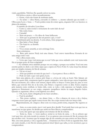 vindo, queridinha. Telefono-lhe quando estiver na cama.
Gil fechou a porta e olhou acusadoramente:
— Gente, vocês não foram de nenhuma ajuda.
— Eu tentei — disse Henry, curvando os ombros —, mesmo sabendo que era inútil. —
Olhou para Lyon e Anne. — Vocês podem tratar de comer agora, enquanto Gil e eu fazemos os
planos da matança.
A caminho do elevador, Lyon disse:
— Como é, vamos tentar o restaurante do outro lado da rua?
— Não tenho fome.
— Cansada?
— Nem um pouco. — Os olhos de Anne brilhavam.
— Acho que eu gostaria de dar um passeio a pé, e você?
Caminharam pela rua deserta. A certa altura, Anne perguntou:
— Que farão a Terry King?
— Vão forçá-la a se demitir.
— Como?
— Vá ao ensaio amanhã, se tem estômago forte.
Anne estremeceu.
— Bem, pelo menos Neely terá uma chance. Você esteve maravilhosa. Gostaria de ter
uma amiga como você.
Ela o olhou muito séria.
— Lyon, que é que você pensa que eu sou? Acha que estou andando com você nesta noite
fria só porque gosto de ficar congelada?
— Eu também estou andando porque sou seu amigo, e porque sou realista. Você tem uma
enorme pedra no dedo e um ótimo rapaz que a espera em Nova York. E é uma moça boa demais
para um simples romance de fim de semana.
— Vai ser só isso?
— Acha que poderia ser mais do que isso? — Lyon parou e ficou a olhá-la.
— Pode ser tudo o que você quiser, Lyon.
Sem uma palavra, ele a tomou pelo braço e a levou de volta ao hotel. Não falaram até
entrar no quarto dele, exatamente igual ao quarto antiquado e sem vida em que estava hospedada.
Por um momento, ele a olhou com ternura, depois abriu os braços. Correu para ele, para os seus
lábios, que estavam frios do ar da noite, mas firmes e sequiosos como os dela. Estava surpresa
pela maneira como retribuía os beijos dele, como se toda a vida esperasse ser beijada assim;
agarrou-se firmemente ao seu corpo, enquanto mergulhava inteira na magia daqueles beijos.
Quando se separaram, olhou-o com lágrimas nos olhos:
— Oh, Lyon, muito obrigada por me fazer acreditar...
— Fazê-la acreditar?
— Não posso explicar. . . me abrace forte. — Ela o abraçou de novo e ele a beijou,
enquanto rezava para que aquilo nunca tivesse fim. Seu corpo tremia todo nos braços dele.
Repentinamente, ele a largou e disse com voz rouca, porém terna, enquanto lhe segurava as
mãos:
— Anne, eu a amo muito, mas é você quem deve decidir. Você pode fazer com que isso se
transforme no que quiser. Se decidir que acaba em New Haven, compreenderei.
— Lyon, não quero que seja apenas um romance de fim de semana.
— Sente-se, Anne. — Lyon ajudou-a sentar-se na beira da cama. — Se eu achasse que
você quer isso, não teria tocado no assunto. E se eu quisesse uma aventura de fim de semana não
iria escolher você. Acontece que há sempre algo de tão estranho em uma estreia em New Haven.
Mas. esta noite passará, e virá a segunda-feira. . . Estaremos em Nova York na segunda-feira. Será
um outro mundo, e este fim de semana parecerá irreal. Quero que saiba, se isso acontecer, que eu
compreenderei.
 
