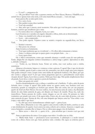 — E você? — perguntou ela.
— Oh, por Deus! Você sabe a quantas estreias em New Haven, Boston e Filadélfia eu já
assisti? Isso é apenas mais uma noite, com uma maravilhosa exceção. . . você está aqui.
Anne passou-lhe as mãos pelo rosto.
— Eu o amo, Lyon.
— Não pedirei contas disso também.
— Você não acredita?
— Sim, acho que é sincera, neste momento. Não acho que você iria para a cama com um
homem, a menos que acreditasse que o ama.
— Eu nunca disse isso a ninguém. Lyon, eu o amo.
Lyon levantou-se e acendeu um cigarro. Quando a olhou, tinha um ar determinado.
— Anne, vou mandá-la de volta ao seu quarto.
— Lyon. . . não compreendo.
— Isso pode esperar. Vejamos como se sentirá a respeito na segunda-feira, em Nova
York.
— Sentirei o mesmo.
— Não posso me arriscar.
Anne levantou-se lentamente.
— Você quer realmente que eu vá embora? — Os olhos dela começaram a tremer.
— Anne, é a última coisa que eu quero; para o seu próprio bem. . . eu. . .
— Lyon, quero ficar.
Ele a olhou curiosamente, como que tentando alcançar o sentido exato de suas palavras.
Então, dirigiu-lhe um daqueles sorrisos instantâneos e atirou longe o paletó. Aproximou-se dela
e, abrindo os braços:
— Venha cá, sua feiticeira loura. Tentei ser nobre, mas você acabou com a minha
resistência.
Abraçou-a levemente, largou-a e começou a tirar a gravata. E agora? Que é que ela deveria
fazer? Na verdade, queria ir para a cama com ele, entretanto, isto devia exigir uma certa etiqueta.
Não podia começar a tirar a roupa como uma rainha de espetáculo burlesco. Oh, Deus, por que
não vestira a anágua nova? E por que nunca perguntara qual era o procedimento usual numa
situação dessas? Agora, Lyon tirava a camisa. Tinha que fazer algo. Não podia simplesmente ficar
ali parada. Lyon tirou o cinto e apontou a porta do banheiro.
— Quer um quarto de vestir?
Acenou desajeitadamente com a cabeça e caminhou até o banheiro. A salvo, atrás da porta
fechada, tirou a roupa. E agora? Não podia entrar no quarto assim, nua. Sonhara com este
momento, quando se entregaria ao homem que amasse. Mas não assim, não em um pequeno
quarto de hotel em New Haven. Em seus sonhos, via uma luxuosa cama de casal, e ela, flutuando
dentro de uma linda camisola de gaze, em direção aos braços do marido. Pouca luz, tudo tão
maravilhoso. Nunca passara do sonho, nunca chegara ao ato do amor. Só pensara no lado
romântico; um amado sem rosto. O de agora tinha. Estava ali,, do outro lado da porta, e ela sem
uma camisola de gaze. Tremia de frio, sob uma lâmpada que lançava uma luz "crua sobre o seu
corpo, e não sabia o que fazer.
— Ei, olhe que estou tremendamente solitário aqui! — gritou Lyon.
Anne olhou aflitamente à sua volta, agarrou uma enorme toalha de banho, enrolou-se nela
e saiu timidamente do quarto. Lyon estava na cama, coberto até a cintura. Amassou o cigarro que
estava fumando e estendeu-lhe os braços. Ela se voltou para apagar a luz do banheiro.
— Deixe acesa — disse ele —, quero vê-la. . . para acreditar que é mesmo você que está
aqui.
Anne se aproximou da cama e Lyon pegou suas mãos. A toalha caiu no chão.
— Minha linda Anne — pronunciou Lyon suavemente. A admiração e o modo natural
como ele a olhava fizera com que Anne perdesse toda a timidez. Ele jogou as cobertas para o
 