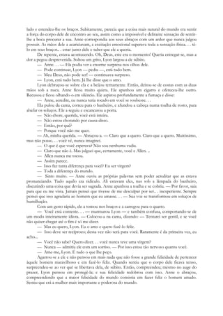 lado e estendeu-lhe os braços. Subitamente, parecia que a coisa mais natural do mundo era sentir
a força do corpo dele de encontro ao seu, assim como a impossível e delirante sensação de sentir-
lhe a boca procurar a sua. Anne correspondia aos seus abraços com um ardor que nunca julgou
possuir. As mãos dele a acariciavam, a excitação emocional superava toda a sensação física. . . tê-
lo em seus braços.. . estar junto dele e saber que ele a queria.
De repente, estava acontecendo. Oh, Deus, este era o momento! Queria entregar-se, mas a
dor a pegou desprevenida. Soltou um grito, Lyon largou-a de súbito.
— Anne. . . — Ela podia ver a enorme surpresa nos olhos dele.
— Pode continuar, Lyon — pediu —, está tudo bem.
— Meu Deus, não pode ser! — continuava surpreso.
— Lyon, está tudo bem. Já lhe disse que o amo.
Lyon debruçou-se sobre ela e a beijou ternamente. Então, deitou-se de costas com as duas
mãos sob a nuca. Anne ficou muito quieta. Ele apanhou um cigarro e ofereceu-lhe outro.
Recusou e ficou olhando-o em silêncio. Ele aspirou profundamente a fumaça e disse:
— Anne, acredite, eu nunca teria tocado em você se soubesse. . .
Ela pulou da cama, correu para o banheiro, e afundou a cabeça numa toalha de rosto, para
abafar os soluços. Ele a seguiu e escancarou a porta.
— Não chore, querida, você está inteira.
— Não estou chorando por causa disso.
— Então, por quê?
— Porque você não me quer.
— Ah, minha querida. — Abraçou-a. — Claro que a quero. Claro que a quero. Muitíssimo,
mas não posso. . . você vê, nunca imaginei.
— O que é que você esperava? Não sou nenhuma vadia.
— Claro que não é. Mas julguei que, certamente, você e Allen. ..
— Allen nunca me tocou.
— Assim parece.
— Isso faz tanta diferença para você? Eu ser virgem?
— Toda a diferença do mundo.
— Sinto muito. — Anne ouviu as próprias palavras sem poder acreditar que as estava
pronunciando. Tudo aquilo era ridículo. Ali estavam eles, nus sob a lâmpada do banheiro,
discutindo uma coisa que devia ser sagrada. Anne apanhou a toalha e se cobriu. — Por favor, saia
para que eu me vista. Jamais pensei que tivesse de me desculpar por ser.. . inexperiente. Sempre
pensei que isso agradaria ao homem que eu amasse. . . — Sua voz se transformou em soluços de
humilhação.
Com um gesto rápido, ele a tomou nos braços e a carregou para o quarto.
— Você está contente. . . — murmurou Lyon — e também confusa, comportando-se de
um modo inteiramente idiota. — Colocou-a na cama, dizendo: — Tentarei ser gentil, e se você
não quiser chegar até o fim é só me dizer.
— Mas eu quero, Lyon. Eu o amo e quero fazê-lo feliz.
— Isso deve ser recíproco; dessa vez não será para você. Raramente é da primeira vez, eu
acho...
— Você não sabe? Quero dizer. . . você nunca teve uma virgem?
— Nunca — admitiu ele com um sorriso. — Por isso estou tão nervoso quanto você.
— Ame-me, Lyon. É tudo o que lhe peço.
Agarrou-se a ele e não pensou em mais nada que não fosse a grande felicidade de pertencer
àquele homem maravilhoso e em fazê-lo feliz. Quando sentiu que o corpo dele ficava tenso,
surpreendeu-se ao ver qué se libertava dela, de súbito. Então, compreendeu; mesmo no auge do
prazer, Lyon pensou em protegê-la; e sua felicidade redobrou com isso. Anne o abraçou,
compreendendo que a maior felicidade do mundo consistia em fazer feliz o homem amado.
Sentiu que erá a mulher mais importante e poderosa do mundo.
 