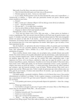 Mais tarde, Lyon lhe disse, com uma nova ternura na voz:
— Não foi muito divertido para você hoje; será, eu lhe prometo.
— Prometa apenas me amar.. . Lyon, eu o amo tanto!
— E eu a adoro. Poderei passar o resto da noite dizendo-lhe como você é maravilhosa. —
Acariciou-lhe os cabelos. — Agora, acho que precisamos dormir um pouco. Haverá aquele
ensaio amanhã às onze horas.
— Ensaio?
— Bem, é assim que o chamam. Depois você me dirá que nome devia ter realmente.
— Lyon. . . não posso dormir aqui.
— Por que não? — A voz dele estava sonolenta.
— Não sei, talvez Helen ou Neely chamem de manhã.
— Esqueça-se. Quero achá-la aqui quando acordar.
Ela beijou-lhe o rosto, os olhos, a testa.
— Você terá isso muitas vezes, Lyon. Não esta noite. — Anne entrou no banheiro e
vestiu-se rapidamente. Não, não era por causa de Helen ou de Neely que ela queria ir para o seu
quarto. A verdade é que tudo o que acontecera tinha sido demais para ela. Não teria conseguido
dormir um minuto ao lado dele. E de manha. .. bem, coisas como esta deviam ser absorvidas
lentamente. Os homens davam muito menos importância a isso que as mulheres. O principal é
que acontecera para ela a coisa mais importante do mundo. Sabia agora o que era amar, a coisa
mais importante da vida.
Saiu do banheiro e se aproximou da cama. Começou a falar, viu, porém, que Lyon dormia
profundamente. Foi até a mesinha, apanhou um pedaço de papel e um lápis e escreveu: "Boa
noite, belo adormecido. Vejo-o amanhã. Eu o amo". Pôs o papel sob o telefone e saiu
quietamente do quarto.
Ficou sozinha, durante muito tempo, em sua própria cama, excitada demais para poder
dormir. Sua mente teimava em recordar cada palavra que ele pronunciara, e cada expressão que o
seu rosto assumira naquela noite. "Tudo vai melhorar, eu lhe prometo"... Seria possível? Sentiria
ela também, algum dia, todo o êxtase que ele sentira? Não tinha importância, tudo o que
importava era Lyon;. tê-lo nos braços, satisfazê-lo, saber que era capaz de amá-lo, e que esse
homem maravilhoso a queria. Adormeceu. Acordou às nove horas da manhã. O dia estava claro,
havia muito vento. Olhou pela janela, viu um homem caminhando contra o vento, segurando o
chapéu; uma moça, no ponto de ônibus — e sentiu pena deles. Sentiu pena de todas as pessoas
que existiam e que não estavam sentindo o que ela sentia. "Pobres pessoas. Para vocês, este é
apenas mais um dia. Olhem para mim. Tenho vontade de gritar para que todos saibam como sou
feliz, pois há um homem, o homem mais maravilhoso do mundo... que me pertence." Que dia
lindo! Que cidade linda!
Um banho quente, o penteado cuidadoso. Mudou a cor do batom duas vezes e ficou atenta
alternadamente ao telefone e ao relógio. Às dez e quinze começou a se preocupar. Ele teria dito
que a encontraria no teatro? Ou que iriam juntos? Quando o telefone tocou, precipitou-se para
ele. Era Neely.
— Você poderia, pelo menos, ter me procurado depois do espetáculo — disse-lhe a amiga,
queixosa.
— Pensei que estaria na festa.
— Eu? Lembre-se de que sou do coro. E agora tenho um ensaio. Não é o fim? Marcar um
ensaio antes de uma matinê? Pobre Mel. . . ele está exausto.
— Onde está ele?
— Embaixo, tomando café. Vou encontrá-lo lá.
— Então eu a verei no ensaio.
— Que é que vai fazer lá? Será chatíssimo.
— Neely. . . não diga uma palavra a ninguém. . . mas há uma possibilidade de você
substituir Terry King na peça. Você sabe todas as canções dela, não sabe?
 