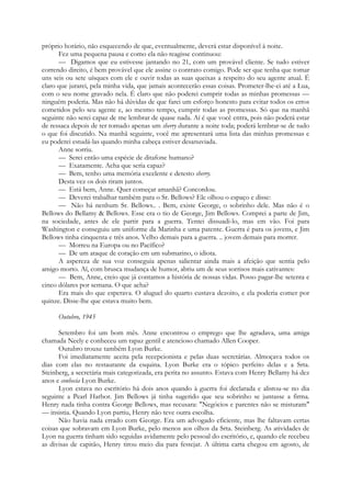 próprio horário, não esquecendo de que, eventualmente, deverá estar disponível à noite.
Fez uma pequena pausa e como ela não reagisse continuou:
— Digamos que eu estivesse jantando no 21, com um provável cliente. Se tudo estiver
correndo direito, é bem provável que ele assine o contrato comigo. Pode ser que tenha que tomar
uns seis ou sete uísques com ele e ouvir todas as suas queixas a respeito do seu agente atual. É
claro que jurarei, pela minha vida, que jamais acontecerão essas coisas. Prometer-lhe-ei até a Lua,
com o seu nome gravado nela. É claro que não poderei cumprir todas as minhas promessas —
ninguém poderia. Mas não há dúvidas de que farei um esforço honesto para evitar todos os erros
cometidos pelo seu agente e, ao mesmo tempo, cumprir todas as promessas. Só que na manhã
seguinte não serei capaz de me lembrar de quase nada. Aí é que você entra, pois não poderá estar
de ressaca depois de ter tomado apenas um sherry durante a noite toda; poderá lembrar-se de tudo
o que foi discutido. Na manhã seguinte, você me apresentará uma lista das minhas promessas e
eu poderei estudá-las quando minha cabeça estiver desanuviada.
Anne sorriu.
— Serei então uma espécie de ditafone humano?
— Exatamente. Acha que seria capaz?
— Bem, tenho uma memória excelente e detesto sherry.
Desta vez os dois riram juntos.
— Está bem, Anne. Quer começar amanhã? Concordou.
— Deverei trabalhar também para o Sr. Bellows? Ele olhou o espaço e disse:
— Não há nenhum Sr. Bellows.. . Bem, existe George, o sobrinho dele. Mas não é o
Bellows do Bellamy & Bellows. Esse era o tio de George, Jim Bellows. Comprei a parte de Jim,
na sociedade, antes de ele partir para a guerra. Tentei dissuadi-lo, mas em vão. Foi para
Washington e conseguiu um uniforme da Marinha e uma patente. Guerra é para os jovens, e Jim
Bellows tinha cinquenta e três anos. Velho demais para a guerra. .. jovem demais para morrer.
— Morreu na Europa ou no Pacífico?
— De um ataque de coração em um submarino, o idiota.
A aspereza de sua voz conseguia apenas salientar ainda mais a afeição que sentia pelo
amigo morto. Aí, com brusca mudança de humor, abriu um de seus sorrisos mais cativantes:
— Bem, Anne, creio que já contamos a história de nossas vidas. Posso pagar-lhe setenta e
cinco dólares por semana. O que acha?
Era mais do que esperava. O aluguel do quarto custava dezoito, e ela poderia comer por
quinze. Disse-lhe que estava muito bem.
Outubro, 1945
Setembro foi um bom mês. Anne encontrou o emprego que lhe agradava, uma amiga
chamada Neely e conheceu um rapaz gentil e atencioso chamado Allen Cooper.
Outubro trouxe também Lyon Burke.
Foi imediatamente aceita pela recepcionista e pelas duas secretárias. Almoçava todos os
dias com elas no restaurante da esquina. Lyon Burke era o tópico perfeito delas e a Srta.
Steinberg, a secretária mais categorizada, era perita no assunto. Estava com Henry Bellamy há dez
anos e conhecia Lyon Burke.
Lyon estava no escritório há dois anos quando à guerra foi declarada e alistou-se no dia
seguinte a Pearl Harbor. Jim Bellows já tinha sugerido que seu sobrinho se juntasse a firma.
Henry nada tinha contra George Bellows, mas recusara: "Negócios e parentes não se misturam"
— insistia. Quando Lyon partiu, Henry não teve outra escolha.
Não havia nada errado com George. Era um advogado eficiente, mas lhe faltavam certas
coisas que sobravam em Lyon Burke, pelo menos aos olhos da Srta. Steinberg. As atividades de
Lyon na guerra tinham sido seguidas avidamente pelo pessoal do escritório, e, quando ele recebeu
as divisas de capitão, Henry tirou meio dia para festejar. A última carta chegou em agosto, de
 
