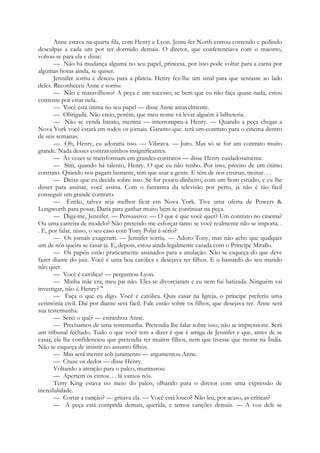Anne estava na quarta fila, com Henry e Lyon. Jenni-fer North entrou correndo e pedindo
desculpas a cada um por ter dormido demais. O diretor, que conferenciava com o maestro,
voltou-se para ela e disse:
— Não há mudança alguma no seu papel, princesa, por isso pode voltar para a cama por
algumas horas ainda, se quiser.
Jennifer sorriu e desceu para a plateia. Henry fez-lhe um sinal para que sentasse ao lado
deles. Reconheceu Anne e sorriu:
— Não é maravilhoso? A peça é um sucesso; se bem que eu não faça quase nada, estou
contente por estar nela.
— Você está ótima no seu papel — disse Anne amavelmente.
— Obrigada. Não creio, porém, que meu nome vá levar alguém à bilheteria.
— Não se venda barato, menina — interrompeu-a Henry. — Quando a peça chegar a
Nova York você estará em todos os jornais. Garanto que. terá um-contrato para o cinema dentro
de seis semanas.
— Oh, Henry, eu adoraria isso. — Vibrava. — Juro. Mas só se for um contrato muito
grande. Nada desses contratozinhos insignificantes.
— Às vezes se transformam em grandes contratos — disse Henry cuidadosamente.
— Sim, quando há talento, Henry. O que eu não tenho. Por isso, preciso de um ótimo
contrato. Quando nos pagam bastante, têm que usar a gente. E têm de nos ensinar, treinar. . .
— Deixe que eu decida sobre isso. Se for pouco dinheiro, com um bom estúdio, e eu lhe
disser para assinar, você assina. Com o fantasma da televisão por perto, já não é tão fácil
conseguir um grande contrato.
— Então, talvez seja melhor ficar em Nova York. Tive uma oferta de Powers &
Longworth para posar. Daria para ganhar muito bem se continuar na peça.
— Diga-me, Jennifer. — Persuasivo: — O que é que você quer? Um contrato no cinema?
Ou uma carreira de modelo? Não pretendo me esforçar tanto se você realmente não se importa. .
. E, por falar, nisso, o seu caso com Tony Polar é sério?
— Os jornais exageram. — Jennifer sorriu. — Adoro Tony, mas não acho que qualquer
um de nós queira se casar já. E, depois, estou ainda legalmente casada com o Príncipe Mirallo.
— Os papéis estão praticamente assinados para a anulação. Não se esqueça do que deve
fazer diante do juiz. Você é uma boa católica e desejava ter filhos. E o bastardo do seu marido
não quer.
— Você é católica? — perguntou Lyon.
— Minha mãe era, meu pai não. Eles se divorciaram e eu nem fui batizada. Ninguém vai
investigar, não é, Henry? "
— Faça o que eu digo. Você é católica. Quis casar na Igreja, o príncipe preferiu uma
cerimónia civil. Daí por diante será fácil. Fale então sobre os filhos, que desejava ter. Anne será
sua testemunha.
— Serei o quê? — estranhou Anne.
— Precisamos de uma testemunha. Pretendia lhe falar sobre isso, não se impressione. Será
um tribunal fechado. Tudo o que você tem a dizer é que é amiga de Jennifer e que, antes de se
casar, ela lhe confidenciou que pretendia ter muitos filhos, nem que tivesse que morar na Índia.
Não se esqueça de insistir no assunto filhos.
— Mas será mentir sob juramento — argumentou Anne.
— Cruze os dedos — disse Henry.
Voltando a atenção para o palco, murmurou:
— Apertem os cintos. . . lá vamos nós.
Terry King estava no meio do palco, olhando para o diretor com uma expressão de
incredulidade.
— Cortar a canção? — gritava ela. — Você está louco? Não leu, por acaso, as críticas?
— A peça está comprida demais, querida, e temos canções demais. — A voz dele se
 