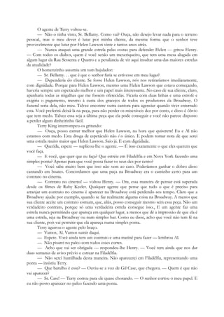 O agente de Terry voltou-se.
— Não o tinha visto, Sr. Bellamy. Como vai? Ouça, não desejo levar nada para o terreno
pessoal, mas o meu dever é lutar por minha cliente, da mesma forma que o senhor teve
provavelmente que lutar por Helen Lawson vinte e tantos anos atrás.
— Nunca ataquei uma grande estrela pelas costas para defender Helen — gritou Henry.
— Com todos os diabos, quem é você senão um mexeriqueiro, que tem uma mesa alugada em
algum lugar da Rua Sessenta e Quatro e a petulância de vir aqui insultar uma das maiores estrelas
da atualidade?
O homenzinho assumiu um tom bajulador:
— Sr. Bellamy. . . que é que o senhor faria se estivesse em meu lugar?
— Dependeria do cliente. Se fosse Helen Lawson, nós nos retiraríamos imediatamente,
com dignidade. Porque para Helen Lawson, mesmo uma Helen Lawson que estava começando,
haveria sempre um espetáculo melhor e um papel mais interessante. No caso de sua cliente, claro,
apanharia todas as migalhas que me fossem oferecidas. Ficaria com duas linhas e uma estrofe e
exigiria o pagamento, mesmo à custa dos gracejos de todos os produtores da Broadway. O
funeral seria dela, não meu. Talvez encontre outra cantora para agenciar quando tiver enterrado
esta. Você preferirá deixá-la na peça, para não perder os miseráveis dez por cento, e disso é óbvio
que tem medo. Talvez essa seja a última peça que ela pode conseguir e você não parece disposto
a perder algum dinheirinho fácil.
Terry King interrompeu-os gritando:
— Ouça, posso cantar melhor que Helen Lawson, na hora que quiserem! Eu e Al não
estamos com medo. Esta droga de espetáculo não é o único. E podem tomar nota de que serei
uma estrela muito maior que Helen Lawson. Saio já. E com dignidade.
— Querida, espere — suplicou-lhe o agente. — É isso exatamente o que eles querem que
você faça.
— E você, que quer que eu faça? Que estreie em Filadélfia e em Nova York fazendo uma
simples ponta? Apenas para que você possa fazer os seus dez por cento?
— Você sabe muito bem que isso não vem ao caso. Poderíamos ganhar o dobro disso
cantando em boates. Concordamos que uma peça na Broadway era o caminho certo para um
contrato no cinema.
— Contrato no cinema! — voltou Henry. — Ora, essa maneira de pensar está superada
desde os filmes de Ruby Keeler. Qualquer agente que pense que tudo o que é preciso para
arranjar um contrato no cinema é aparecer na Broadway está perdendo seu tempo. Claro que a
Broadway ajuda: por exemplo, quando se faz realmente alguma coisa na Broadway. A menos que
sua cliente aceite um contrato comum, que, aliás, posso conseguir mesmo sem essa peça. Não um
verdadeiro contrato, porque só uma verdadeira estrela consegue isso.4 E um agente faz uma
estrela nunca permitindo que apareça em qualquer lugar, a menos que dê a impressão de que ela é
uma estrela, seja na Broadway ou num simples bar. Como eu disse, acho que você não tem fé na
sua cliente, pois vai permitir que ela apareça numa simples ponta.
Terry agarrou o agente pelo braço.
— Vamos, Al. Vamos sumir daqui.
— Espere. Você ainda tem um contrato e uma matinê para fazer — lembrou Al.
— Não pisarei no palco com todos esses cortes.
— Acho que vai ser obrigada — respondeu-lhe Henry. — Você tem ainda que nos dar
duas semanas de aviso prévio e estrear na Filadélfia.
— Não serei humilhada desta maneira. Não aparecerei em Filadélfia, representando uma
ponta — insistiu Terry.
— Que barulho é esse? — Ouviu-se a voz de Gil Case, que chegava. — Quem é que não
vai aparecer?
— Sr. Case! — Terry correu para ele quase chorando. — O senhor cortou o meu papel. E
eu não posso aparecer no palco fazendo uma ponta.
 