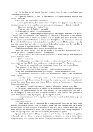 — Eu lhe disse que ela tem de fazer isso — disse Henry devagar. — Ainda que peça
demissão imediatamente.
— Espere um momento — disse Gil com bondade. — Ninguém quer ferir ninguém mais
do que é necessário.
Olhou para Terry com simpatia e continuou:
— Minha pobre criança. Não notei como o seu papel ficou pequeno senão depois que
terminamos os cortes. É, na verdade, pouco mais que uma ponta, agora. — Parecia penalizado.
— Não posso mais fazê-lo — insistia Terry.
— Você não vai ter de fazê-lo — sorriu Gil.
— E a respeito da matinê? — perguntou Henry.
— Esqueça isso. O papel é tão pequeno que poderá ser feito pela substituta. — E, pondo
o braço à volta dos ombros de Terry, continuou: — Vamos até o meu quarto, e você também,
Al. Terry poderá assinar a rescisão do contrato e eu lhe pagarei dois meses de salário como
prémio. E sabe que mais? Chamarei o meu assessor de imprensa e ele notificará os jornais de
Nova York de tal forma que você ainda ganhará publicidade com isso. Minha querida. . . não lhe
dou uma semana para que todos os produtores da Broadway estejam atrás de você. Não é
qualquer uma que sai assim de uma peça de Helen Lawson.
Conduziu-a para fora do teatro, sempre acompanhado do agente.
Assim que os três saíram, Henry foi até o palco e teve um breve entendimento com o
diretor, que sacudia a cabeça concordando, e depois gritou:
— Neely 0'Hara! — Ela correu até onde ele estava. — Você acha que pode aprender a
canção até as duas e meia?
— Já sei as duas de cor.
—- Está bem, então vamos à primeira canção e ao número de dança. Vamos, minha gente,
temos muito que fazer. Neely, vá ao guarda-roupa e veja se a roupa de Terry lhe serve.
— Vamos sair um pouco. Acho que todos nós precisamos de ar puro — disse Henry.
Fora, passaram por um silêncio embaraçoso.
— Acho que vou dormir — disse Jennifer, e caminhou em direção ao hotel.
Henry ficou olhando silenciosamente para o espaço. Lyon apertou a mão de Anne.
— Acho tudo isso revoltante — disse Anne, tentando ainda sorrir. — Mas acredito que
assim é o teatro.
— Isto não é teatro — resmungou Henry — e cheira mal. Não importa de que modo o
chamemos, cheira mal. Tenho vontade de vomitar. Eu parecia Joe Louis, num ringue, lutando
contra dois anões. Bem, agora vou chamar Helen e contar as boas-novas. — Caminhou,
lentamente para o hotel.
Lyon conduziu Anne para o restaurante,- do outro lado da rua. Pediu ovos para dois.
— Henry está errado — voltou ao assunto. — Nós arranhamos a gatinha e ela não reagiu.
E o agente é um agente comum e não um Henry Bellamy. Ele é um campeão e há vinte anos já
era um campeão. E vinte anos atrás, se alguém arranhasse Helen Lawson, teria quebrado as
unhas. Henry não foi torpe. Aquela gente é que não é páreo para ele.
— Mas cortaram quase todo o papel de Terry. Como é que ela poderia lutar? O que ela
disse tem sentido.
Lyon atacou os ovos.
— Você acredita que as canções de Terry serão cortadas? Uma vez que Terry tenha
assinado a demissão e esteja no trem, em direção a Nova York, tudo voltará ao que era. Se Terry
tivesse teimado em ficar, as canções ficariam fora da peça até o fim da excursão. Helen teria feito
todos infelizes, mas na estreia de Nova York as canções estariam de volta e Terry teria ganho. É
como um jogo de pôquer. Terry tinha todas as cartas, Henry blefou e ganhou.
Quinze minutos depois, Henry se juntou a eles. Comeu um sanduíche de galinha,
reclamando que as úlceras o estavam maltratando novamente. À uma e meia, alguns
componentes do coro entraram para lanchar. Sentaram-se em pequenos grupos, comentando os
 