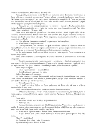 últimos acontecimentos. O assunto do dia era Neely.
Anne, porém, resolveu não visitar Neely nos bastidores antes da matinê. Conhecendo-a
bem, sabia que o caos devia ser completo. Ficou ao lado de Lyon atrás da plateia, o teatro lotado.
Neely desempenhou seu papel com competência profissional, e, na opinião de Anne, sua atuação
não acrescentava nada de novo à peça; por outro lado, não lhe causava nenhum prejuízo. O papel
era tão pequeno que significava muito pouco.
— Anne, sei que você tem alguma coisa a ver com isso — sussurrou Neely, quando Anne
foi aos bastidores para felicitá-la. — Helen me contou tudo hoje. Anne, adoro você. Para mim,
você é como uma irmã. .. Oh, este é Mel.
Anne olhou para o jovem, que estivera a um canto, tentando passar despercebido. Ele se
adiantou, apertou a mão de Anne e voltou para onde estivera. Alto, magro, seus olhos escuros se
fixavam em Neely com visível adoração, Anne simpatizou imediatamente com ele e se sentiu
muito feliz por Neely.
— Não acha que ela esteve sensacional? — perguntou Mel, orgulhoso.
— Maravilhosa — respondeu Anne.
— Na segunda-feira, em Filadélfia, vão pôr novamente a canção e a cena de amor no
texto; Helen Lawson me disse que vai providenciar um novo guarda-roupa para mim em Nova
York. Acha que os vestidos de Terry são muito sofisticados para o meu tipo.
— Sua amiga esteve simplesmente ótima — gritou Helen, quando Anne entrou no seu
quarto, naquele dia.
Anne estava surpresa. O desempenho de Neely fora bom, o entusiasmo de Helen era
exagerado.
— Fez com que aquela vadia parecesse doente — continuou. — Neely é justamente o tipo
que o papel exige, isto é, uma garota inocente. Preste atenção quando ela cantar a canção de amor
na segunda-feira. Uma garota inocente cantando aquela canção vai entusiasmar o público.
Anne dirigiu-se à porta.
— Onde é que você vai? — inquiriu Helen.
— Lyon Burke está esperando por mim.
Helen olhou-a de modo esquisito.
— Ouça, eu vi você de mãos dadas com ele na festa de ontem. Se quer brincar com ele em
New Haven, está tudo bem. Mas, lembre-se, minha querida, de que o que realmente interessa é
esse pedaço de vidro que está no seu dedo.
— Pretendo devolvê-lo.
— O quê? — gritou Helen. — Anne, pelo amor de Deus, não vá levar a sério o
companheiro de uma noite.
Anne virou-se bruscamente e isto fez Helen amaciar no mesmo instante.
— Olhe aqui, meu anjo. . . você é jovem. Sei como são essas coisas e, na verdade, Lyon é
um pedaço de homem. Divirta-se, a gente vive só uma vez. Agora, não desista de Allen por uma
tolice.
Anne sorriu.
— Vai voltar a Nova York hoje? — perguntou Helen.
— Acho que sim.
— Amanhã de manhã estaremos em Filadélfia para ensaiar. Vamos repor aquela canção e
cuidar de outras coisas; sua amiga terá um bom papel; já disse a Gil Case que não procurasse
outra para Nova York. Estou muito satisfeita com Neely.
— Boa sorte na segunda-feira — desejou Anne, sem muito entusiasmo.
— Vejo-a depois, com Gino e Allen. Lembre-se de que temos grandes planos para esta
noite.
Allen! A estreia! Gino!
— Então até lá — gritou Helen alegremente.
Lyon estava esperando do lado de fora.
 