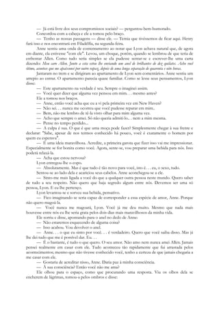 — Já está livre dos seus compromissos sociais? — perguntou bem-humorado.
Concordou com a cabeça e ele a tomou pelo braço.
— Tenho as nossas passagens — disse ele. — Temia que tivéssemos de ficar aqui. Henry
fará isso e nos encontrará em Filadélfia, na segunda-feira.
Anne sentiu uma onda de contentamento ao notar que Lyon achava natural que, de agora
em diante, ela estivesse "com ele". Levou, um choque, porém, quando se lembrou de que teria de
enfrentar Allen. Como tudo seria simples se ela pudesse sentar-se e escrever-lhe uma carta
dizendo: Meu caro Allen. Junto a esta estou lhe enviando um anel de brilhantes de dez quilates. Acho você
ótimo, acontece que me apaixonei por outro rapaz, depois de uma longa separação de quarenta e oito horas.
Jantaram no trem e se dirigiram ao apartamento de Lyon sem comentários. Anne sentiu um
arrepio ao entrar. O apartamento parecia quase familiar. Como se lesse seus pensamentos, Lyon
disse:
— Este apartamento na verdade é seu. Sempre o imaginei assim.
— Você quer dizer que alguma vez pensou em mim. . . mesmo antes?
Ele a tomou nos braços.
— Anne, então você acha que eu a vi pela primeira vez em New Haven?
— Não sei. . . nunca me ocorreu que você pudesse reparar em mim..
— Bem, não me lembro de tê-la visto olhar para mim alguma vez.
— Acho que sempre o amei. Só não queria admiti-lo.. . nem a mim mesma.
— Pense no tempo perdido...
— A culpa é sua. O que é que uma moça pode fazer? Simplesmente chegar à sua frente e
declarar: "Sabe, apesar de nos termos conhecido há pouco, você é exatamente o homem por
quem eu esperava".
— É uma ideia maravilhosa. Acredite, a primeira garota que fizer isso vai me impressionar.
Especialmente se for bonita como você. Agora, sente-se, vou preparar uma bebida para nós. Isso
poderá relaxá-la.
— Acha que estou nervosa?
Lyon entregou-lhe o copo.
— Absolutamente. Mas é que tudo é tão novo para você, isto é. . . eu, o sexo, tudo.
Sentou-se ao lado dela e acariciou seus cabelos. Anne aconchegou-se a ele.
— Sinto-me mais ligada a você do que a qualquer outra pessoa neste mundo. Quero saber
de tudo a seu respeito. Não quero que haja segredo algum entre nós. Devemos ser uma só
pessoa, Lyon. E eu lhe pertenço.
Lyon levantou-se e sorveu sua bebida, pensativo.
— Fico imaginando se seria capaz de corresponder a essa espécie de amor, Anne. Porque
não quero magoá-la.
— Você nunca me magoará, Lyon. Você já me deu muito. Mesmo que nada mais
houvesse entre nós eu lhe seria grata pelos dois dias mais maravilhosos da minha vida.
Ele sorriu e disse, apontando para o anel no dedo de Anne:
— Não estaremos esquecendo de alguma coisa?
— Isso acabou. Vou devolver o anel.
— Anne. . . o que eu sinto por você. . . é verdadeiro. Quero que você saiba disso. Mas já
lhe dei tudo que me é possível dar. Eu. . .
— É o bastante, é tudo o que quero. O seu amor. Não amo nem nunca amei Allen. Jamais
pensei realmente em casar com ele. Tudo aconteceu tão rapidamente que fui arrastada pelos
acontecimentos; mesmo que não tivesse conhecido você, tenho a certeza de que jamais chegaria a
me casar com ele.
— Gostaria de acreditar nisso, Anne. Daria paz à minha consciência.
— À sua consciência? Então você não me ama?
Ele olhou para o espaço, como que procurando uma resposta. Viu os olhos dela se
encherem de lágrimas, tomou-a pelos ombros e disse:
 