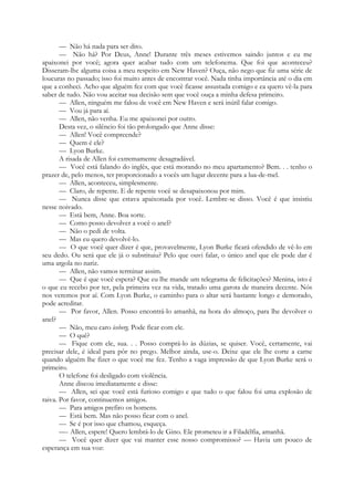 — Não há nada para ser dito.
— Não há? Por Deus, Anne! Durante três meses estivemos saindo juntos e eu me
apaixonei por você; agora quer acabar tudo com um telefonema. Que foi que aconteceu?
Disseram-lhe alguma coisa a meu respeito em New Haven? Ouça, não nego que fiz uma série de
loucuras no passado; isso foi muito antes de encontrar você. Nada tinha importância até o dia em
que a conheci. Acho que alguém fez com que você ficasse assustada comigo e ea quero vê-la para
saber de tudo. Não vou aceitar sua decisão sem que você ouça a minha defesa primeiro.
— Allen, ninguém me falou de você em New Haven e será inútil falar comigo.
— Vou já para aí.
— Allen, não venha. Eu me apaixonei por outro.
Desta vez, o silêncio foi tão prolongado que Anne disse:
— Allen! Você compreende?
— Quem é ele?
— Lyon Burke.
A risada de Allen foi extremamente desagradável.
— Você está falando do inglês, que está morando no meu apartamento? Bem. . . tenho o
prazer de, pelo menos, ter proporcionado a vocês um lugar decente para a lua-de-mel.
— Allen, aconteceu, simplesmente.
— Claro, de repente. E de repente você se desapaixonou por mim.
— Nunca disse que estava apaixonada por você. Lembre-se disso. Você é que insistiu
nesse noivado.
— Está bem, Anne. Boa sorte.
— Como posso devolver a você o anel?
— Não o pedi de volta.
— Mas eu quero devolvê-lo.
— O que você quer dizer é que, provavelmente, Lyon Burke ficará ofendido de vê-lo em
seu dedo. Ou será que ele já o substituiu? Pelo que ouvi falar, o único anel que ele pode dar é
uma argola no nariz.
— Allen, não vamos terminar assim.
— Que é que você espera? Que eu lhe mande um telegrama de felicitações? Menina, isto é
o que eu recebo por ter, pela primeira vez na vida, tratado uma garota de maneira decente. Nós
nos veremos por aí. Com Lyon Burke, o caminho para o altar será bastante longo e demorado,
pode acreditar.
— Por favor, Allen. Posso encontrá-lo amanhã, na hora do almoço, para lhe devolver o
anel?
— Não, meu caro iceberg. Pode ficar com ele.
— O quê?
— Fique com ele, sua. . . Posso comprá-lo às dúzias, se quiser. Você, certamente, vai
precisar dele, é ideal para pôr no prego. Melhor ainda, use-o. Deixe que ele lhe corte a carne
quando alguém lhe fizer o que você me fez. Tenho a vaga impressão de que Lyon Burke será o
primeiro.
O telefone foi desligado com violência.
Anne discou imediatamente e disse:
— Allen, sei que você está furioso comigo e que tudo o que falou foi uma explosão de
raiva. Por favor, continuemos amigos.
— Para amigos prefiro os homens.
— Está bem. Mas não posso ficar com o anel.
— Se é por isso que chamou, esqueça.
—- Allen, espere! Quero lembrá-lo de Gino. Ele prometeu ir a Filadélfia, amanhã.
— Você quer dizer que vai manter esse nosso compromisso? — Havia um pouco de
esperança em sua voz:
 