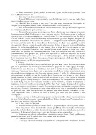 — Bem, o nosso não. Já não poderia ir com você. Agora, não há motivo para que Gino
não vá. Helen espera por ele.
— Essa não; você deve estar brincando.
— Por quê? Helen reservou acomodações para ele. Não vejo motivo para que Helen fique
decepcionada por nossa causa.
— Não vê? Bem, acho que já ouvi tudo. Você, por acaso, imagina que Gino queira ir?
Imagina que é um prazer para ele entrar em combate com o velho couraçado?
— Pare de chamar Helen assim! Ela é uma mulher atraente e seu pai devia ficar orgulhoso
na companhia dela. É uma grande estrela e. . .
— Uma mulher grosseira e sem compostura. Fique sabendo que meu pai pode ter as mais
lindas garotas da cidade. E não esqueça nunca que este mundo é dos homens, e que as mulheres
apenas reinam nele enquanto são jovens e muito bonitas. Você vai constatar isso um dia. Helen
Lawson pode ser a maior estrela da Broadway; no momento em que desce do palco, não passa de
uma velha desbocada. Claro que Gino iria amanhã. . . e não pense que ele não tentou, por todos
os modos, se livrar disso. Eu o forcei. Não é de morrer de rir? Tudo para agradá-la. E, além
disso, passei o fim de semana tentando achar um meio de fazê-lo passar a noite em Filadélfia,
porque ele havia concordado em ir, mas jurava voltar a Nova York no momento em que
terminasse o espetáculo. Finalmente, eu o convenci de que, se ele passasse a~ noite com Helen,
seria como um presente de casamento para mim. Você pede imaginar uma coisa dessas? Eu
comprometendo meu próprio pai, apenas para agradá-la? E dizer que enquanto eu estava
tentando convencer Gino, você. . . — Sua voz sofreu um colapso. — Bem, em todo caso algo de
bom resultou de tudo isso: Gino foi poupado. E agora posso passar a bola para Lyon Burke.
Vamos deixar que o pai dele durma com sua amiga.
E desligou.
A estreia em Filadélfia foi ainda mais brilhante que a de New Haven. Anne estava surpresa
por ver a quantidade de modificações introduzidas na peça em tão curto espaço de tempo.
Sentou-"se ao lado de Lyon e se identificou mais com o elenco do que propriamente com a
audiência. Ficaram de mãos dadas e ela se perguntava se ele havia notado a ausência do anel,
depositado num envelope, na caixa-forte que resolvera alugar. O brilho do solitário parecia um
protesto contra a solidão em que foi deixado. Lyon chamou sua atenção para o palco. Era o
grande momento de Neely. A canção fora incluída novamente na peça. Anne chegou-se à beirada
da poltrona quando a amiga começou a cantar. Sua interpretação era completamente diferente da
de Terry King, que, no seu insinuante vestido de cetim vermelho, parecera desencantada e
deprimida. Com um vestido azul e uma gola à Peter Pan, Neely parecia desamparada e sozinha,
na voz um lamento emocionante. A canção ficou ardente e muito sentimental, os aplausos foram
estrondosos. Durante a representação, Anne olhou várias vezes para as quatro poltronas vazias
da quarta fila, que Helen tinha reservado. Sua poltrona teria sido a do meio, entre Gino e Allen.
Não comunicara ainda a ausência de Gino a Helen, por temer que isso afetasse o seu
desempenho.
Quando a cortina se fechou, às onze e quinze, não havia dúvidas sobre o sucesso absoluto
da peça. Até a habitual expressão preocupada de Henry Bellamy desaparecera. Passou por Lyon e
por Anne, nos bastidores, dizendo-lhes:
— A festa vai ser no Warwick.
— Você faz mesmo questão de ir a essa festa? — perguntou Lyon, olhando para o relógio.
Anne não pensara nessa possibilidade, achava que Henry tinha reservado acomodações
para todos no hotel. Foram ao teatro diretamente da estação. Inútil, tinha enfiado uma camisola e
uma escova de dentes na bolsa; notara, porém, que Lyon estava sem a sua maleta.
— Se dermos um pulo até os bastidores, e cumprimentarmos Helen e Neely rapidamente,
poderemos tomar o trem de meia-noite e vinte e cinco para Nova York.
— Como você quiser, Lyon.
— Acho que será melhor tomar nossa bebida no carro-restaurante. Precisamos de uma
 