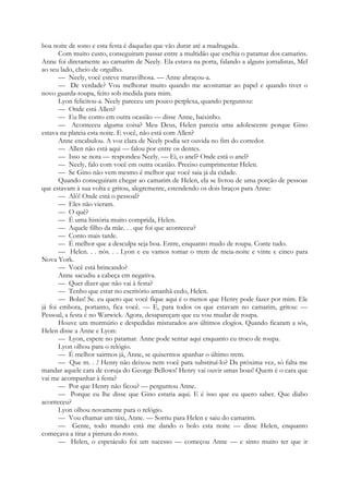 boa noite de sono e esta festa é daquelas que vão durar até a madrugada.
Com muito custo, conseguiram passar entre a multidão que enchia o patamar dos camarins.
Anne foi diretamente ao camarim de Neely. Ela estava na porta, falando a alguns jornalistas, Mel
ao seu lado, cheio de orgulho.
— Neely, você esteve maravilhosa. — Anne abraçou-a.
— De verdade? Vou melhorar muito quando me acostumar ao papel e quando tiver o
novo guarda-roupa, feito sob medida para mim.
Lyon felicitou-a. Neely pareceu um pouco perplexa, quando perguntou:
— Onde está Allen?
— Eu lhe conto em outra ocasião — disse Anne, baixinho.
— Aconteceu alguma coisa? Meu Deus, Helen parecia uma adolescente porque Gino
estava na plateia esta noite. E você, não está com Allen?
Anne encabulou. A voz clara de Neely podia ser ouvida no fim do corredor.
— Allen não está aqui — falou por entre os dentes.
— Isso se nota — respondeu Neely. — Ei, o anel? Onde está o anel?
— Neely, falo com você em outra ocasião. Preciso cumprimentar Helen.
— Se Gino não vem mesmo é melhor que você saia já da cidade.
Quando conseguiram chegar ao camarim de Helen, ela se livrou de uma porção de pessoas
que estavam à sua volta e gritou, alegremente, estendendo os dois braços para Anne:
— Alô! Onde está o pessoal?
— Eles não vieram.
— O quê?
— É uma história muito comprida, Helen.
— Aquele filho da mãe. . . que foi que aconteceu?
— Conto mais tarde.
— É melhor que a desculpa seja boa. Entre, enquanto mudo de roupa. Conte tudo.
— Helen. . . nós. . . Lyon e eu vamos tomar o trem de meia-noite e vinte e cinco para
Nova York.
— Você está brincando?
Anne sacudiu a cabeça em negativa.
— Quer dizer que não vai à festa?
— Tenho que estar no escritório amanhã cedo, Helen.
— Bolas! Se. eu quero que você fique aqui é o menos que Henry pode fazer por mim. Ele
já foi embora, portanto, fica você. — E, para todos os que estavam no camarim, gritou: —
Pessoal, a festa é no Warwick. Agora, desapareçam que eu vou mudar de roupa.
Houve um murmúrio e despedidas misturados aos últimos elogios. Quando ficaram a sós,
Helen disse a Anne e Lyon:
— Lyon, espere no patamar. Anne pode sentar aqui enquanto eu troco de roupa.
Lyon olhou para o relógio.
— É melhor sairmos já, Anne, se quisermos apanhar o último trem.
— Que m. . .! Henry não deixou nem você para substituí-lo? Da próxima vez, só falta me
mandar aquele cara de coruja do George Bellows! Henry vai ouvir umas boas! Quem é o cara que
vai me acompanhar à festa?
— Por que Henry não ficou? — perguntou Anne.
— Porque eu lhe disse que Gino estaria aqui. E é isso que eu quero saber. Que diabo
aconteceu?
Lyon olhou novamente para o relógio.
— Vou chamar um táxi, Anne. — Sorriu para Helen e saiu do camarim.
— Gente, todo mundo está me dando o bolo esta noite — disse Helen, enquanto
começava a tirar a pintura do rosto.
— Helen, o espetáculo foi um sucesso — começou Anne — e sinto muito ter que ir
 