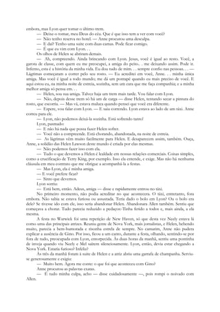 embora, mas Lyon quer tomar o último trem.
— Deixe-o tomar, meu Deus do céu. Que é que isso tem a ver com você?
— Não tenho reserva no hotel. — Anne procurou uma desculpa.
— E daí? Tenho uma suite com duas camas. Pode ficar comigo.
— É que eu vim com Lyon. . .
Os olhos de Helen se abriram demais.
— Ah, compreendo. Ainda brincando com Lyon. Jesus, você é igual ao resto. Você, a
garota de classe, com quem eu me preocupei, a amiga do peito.. . me deixando assim. Pode ir.
Inferno, esta é a história da minha vida. Eu dou tudo de mim. . . sempre confio nas pessoas. . . —
Lágrimas começaram a correr pelo seu rosto. — Eu acreditei em você, Anne. . . minha única
amiga. Mas você é igual a todo mundo; me dá um pontapé quando eu mais preciso de você. E
aqui estou eu, na minha noite de estreia, sozinha, sem um cara que me faça companhia; e a minha
melhor amiga só pensa em. . .
— Helen, sou sua amiga. Talvez haja um trem mais tarde. Vou falar com Lyon.
— Não, depois desse trem só há um de carga — disse Helen, tentando secar a pintura do
rosto, que escorria. — Mas vá, estava maluca quando pensei que você era diferente.
— Espere, vou falar com Lyon. — E saiu correndo. Lyon estava ao lado de um táxi. Anne
correu para ele.
— Lyon, não podemos deixá-la sozinha. Está sofrendo tanto!
Lyon, pasmado:
— E não há nada que possa fazer Helen sofrer.
— Você não a compreende. Está chorando, abandonada, na noite de estreia.
— As lágrimas vêm muito facilmente para Helen. E desaparecem assim, também. Ouça,
Anne, a solidão das Helen Lawson deste mundo é criada por elas mesmas.
— Não podemos fazer isso com ela.
— Tudo o que devemos a Helen é lealdade em nossas relações comerciais. Coisas simples,
como a crucificação de Terry King, por exemplo. Isso ela entende, e exige. Mas não há nenhuma
cláusula em meu contrato que me obrigue a acompanhá-la a festas.
— Mas Lyon, ela é minha amiga.
— E você prefere ficar?
— Sinto que devemos.
Lyon sorriu:
— Está bem, então. Adeus, amiga — disse e rapidamente entrou no táxi.
No primeiro momento, não podia acreditar no que acontecera. O táxi, entretanto, fora
embora. Não sabia se estava furiosa ou assustada. Teria dado o bolo em Lyon? Ou o bolo era
dele? Se tivesse ido com ele, isso seria abandonar Helen. Abandonara Allen também. Sentiu que
começava a chorar. Tudo parecia reduzido a pedaços:-Tinha ferido a todos e, mais ainda, a ela
mesma.
A festa no Warwick foi uma repetição de New Haven, só que desta vez Neely estava lá
como uma das principais atrizes. Reuniu gente de Nova York, mais jornalistas, e Helen, bebendo
muito, parecia a bem-humorada e risonha estrela de sempre. No camarim, Anne não pudera
explicar a ausência de Gino. Por isso, ficou a um canto, durante a festa, olhando, sentindo-se por
fora de tudo, preocupada com Lyon, entorpecida. Às duas horas da manhã, sentiu uma pontinha
de inveja quando viu Neely e Mel saírem silenciosamente. Lyon, então, devia estar chegando a
Nova York. Estaria furioso? Infeliz?
Às três da manhã foram à suite de Helen e a atriz abriu uma garrafa de champanha. Serviu-
se generosamente e exigiu:
— Muito bem. Agora me conte: o que foi que aconteceu com Gino?
Anne procurou as palavras exatas.
— É tudo minha culpa, acho — disse cuidadosamente —, pois rompi o noivado com
Allen.
 