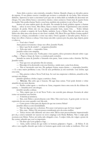 Anne abriu a porta e saiu correndo, enojada e furiosa. Quando chegou ao elevador, parou
de repente. O seu pânico crescia à medida que revirava o conteúdo de sua bolsa. Não trouxera
dinheiro. Apressou-se tanto a encontrar Lyon que não se tinha dado ao trabalho de descontar um
cheque. Fez uma última busca e encontrou oitenta e cinco centavos. Eram mais de quatro horas
da manhã. Não podia chamar Neely a essa hora, também não poderia ir a pé a Nova York.
Sentou em uma cadeira perto do elevador. Na entrada do hotel, poderia esperar e chamar
Neely. . . talvez às nove horas. Meu Deus, fizera a maior confusão. Experimentou uma enorme
sensação de perda. Helen não era sua amiga, pensando bem, nunca fora. . . Todos tinham
avisado, e avisado a respeito de Lyon Burke, também. Lyon e Helen. Não, não podia ser; mas
Helen não diria uma coisa dessas se não fosse verdade. Oh, Deus! Por que Helen contara aquilo?!
Começou a soluçar, escondendo o rosto nas mãos. Ouviu quando o elevador parou. Passou o
lenço nos olhos e baixou a cabeça. Uma moça saiu dele e passou por ela, para, logo depois, parar
e voltar-se.
— Você não é Anne?
Anne passou novamente o lenço nos olhos. Jennifer North.
— Que é que há de errado? — perguntou Jennifer.
— Acho que tudo — respondeu Anne.
Jennifer sorriu com simpatia.
— Já tive dias como este. Venha para o meu quarto, talvez possamos discutir sobre o que
a aflige. — Pegou o braço de Anne e a conduziu pelo corredor.
Sentada na cama de Jennifer e fumando sem parar, Anne contou toda a história. Nd fim,
Jennifer sorriu.
— Vejo que teve um péssimo fim de semana.
— Desculpe tê-la aborrecido com essa história, e ainda mais a uma hora destas.
— Não se incomode com isso. De qualquer forma, nunca durmo — respondeu Jennifer.
— E o meu maior problema é esse. Um de seus problemas já está resolvido: você dorme aqui
esta noite.
— Não, preciso voltar a Nova York hoje. Se você me emprestar o dinheiro, amanhã eu lhe
enviarei um cheque.
Jennifer apanhou a bolsa e jogou a carteira a Anne.
— Sirva-se. Mas acho que é loucura. Há aqui duas camas. Você pode dormir e voltar
amanhã em um trem decente.
— Prefiro voltar agora — resolveu-se Anne, enquanto tirava uma nota de dez dólares da
carteira. — Amanhã envio um cheque.
Jennifer sacudiu a cabeça.
— Não, espere que eu vá até Nova York e me convide para almoçar. Gostaria de saber
como vai terminar esta história.
— A história já terminou.
— Sim, com Helen e possivelmente com Allen. Não com Lyon. A gente pode ver isto na
expressão do seu rosto quando você fala nele.
— Como posso voltar para ele depois do que me contou Helen?
Jennifer olhava-a com incredulidade.
— Não me diga que isso a aborrece. Por acaso você pensou que ele fosse virgem?
— Não, mas... Helen. Ele tem pouca consideração por ela como mulher.
— Talvez tivesse sido diferente seis anos atrás. Devia estar provavelmente impressionado
por ela, e estava tentando ter sucesso no novo emprego com Henry Bellamy. Não o culpo pela
aventura com Helen. Talvez até tenha sido obrigado a isso. A culpa é dela, tão vulgar a ponto de
lhe contar, sabendo que você se importaria.
— Ela disse que Lyon golpeia e foge. . .
— Anne, tenho certeza de que todos os homens golpeiam e fogem. . . de Helen. E ela
salva o seu orgulho dizendo que todos os homens agem assim com todas as mulheres. Ela é até
 