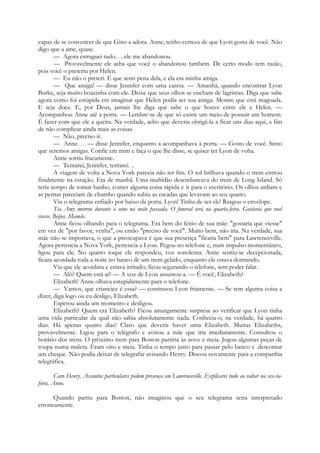 capaz de se convencer de que Gino a adora. Anne, tenho certeza de que Lyon gosta de você. Não
digo que a ame, quase. :
— Agora estraguei tudo. . . ele me abandonou.
— Provavelmente ele acha que você o abandonou também. De certo modo tem razão,
pois você o preteriu por Helen.
— Eu não o preteri. É que senti pena dela, e ela era minha amiga.
— Que amiga! — disse Jennifer com uma careta. — Amanhã, quando encontrar Lyon
Burke, seja muito boazinha com ele. Deixe que seus olhos se encham de lágrimas. Diga que sabe
agora como foi estúpida em imaginar que Helen podia ser sua amiga. Mostre que está magoada.
E seja doce. E, por Deus, jamais lhe diga que sabe o que houve entre ele e Helen. —
Acompanhou Anne até a porta. — Lembre-se de que só existe um meio de possuir um homem.
É fazer com que ele a queira. Na verdade, acho que deveria obrigá-la a ficar uns dias aqui, a fim
de não complicar ainda mais as coisas.
— Não, preciso ir.
— Anne. . . — disse Jennifer, enquanto a acompanhava à porta. — Gosto de você. Sinto
que seremos amigas. Confie em mim e faça o que lhe disse, se quiser ter Lyon de volta.
Anne sorriu fracamente.
— Tentarei, Jennifer, tentarei. ..
A viagem de volta a Nova York parecia não ter fim. O sol brilhava quando o trem entrou
finalmente na estação. Era de manhã. Uma multidão desembarcava do trem de Long Island. Só
teria tempo de tomar banho, comer alguma coisa rápida e ir para o escritório. Os olhos ardiam e
as pernas pareciam de chumbo quando subiu as escadas que levavam ao seu quarto.
Viu o telegrama enfiado por baixo da porta. Lyon! Tinha de ser ele! Rasgou o envelope.
Tia Amy morreu durante o sono na noite passada. O funeral será na quarta-feira. Gostaria que você
viesse. Beijos. Mamãe.
Anne ficou olhando para o telegrama. Era bem do feitio de sua mãe: "gostaria que viesse"
em vez de "por favor, venha", ou então "preciso de você". Muito bem, não iria. Na verdade, sua
mãe não se importava, o que a preocupava é que sua presença "ficaria bem" para Lawrenceville.
Agora pertencia a Nova York, pertencia a Lyon. Pegou no telefone e, num impulso momentâneo,
ligou para ele. No quarto toque ele respondeu, voz sonolenta. Anne sentiu-se decepcionada,
ficara acordada toda a noite no banco de um trem gelado, enquanto ele estava dormindo.
Via que ele acordara e estava irritado; ficou segurando o telefone, sem poder falar.
— Alô? Quem está aí? — A voz de Lyon assustou-a. — É você, Elizabeth?
Elizabeth! Anne olhava estupidamente para o telefone.
— Vamos, que criancice é essa? — continuou Lyon friamente. — Se tem alguma coisa a
dizer, diga logo ou eu desligo, Elizabeth.
Esperou ainda um momento e desligou.
Elizabeth? Quem era Elizabeth? Ficou amargamente surpresa ao verificar que Lyon tinha
uma vida particular da qual não sabia absolutamente nada. Conhecia-o, na verdade, há quatro
dias. Há apenas quatro dias! Claro que deveria haver uma Elizabeth. Muitas Elizabeths,
provavelmente. Ligou para o telégrafo e avisou a mãe que iria imediatamente. Consultou o
horário dos trens. O próximo trem para Boston partiria às nove e meia. Jogou algumas peças de
roupa numa maleta. Eram oito e meia. Tinha o tempo justo para passar pelo banco e .descontar
um cheque. Não podia deixar de telegrafar avisando Henry. Discou novamente para a companhia
telegráfica.
Caro Henry. Assuntos particulares pedem presença em Lawrenceville. Explicarei tudo ao voltar na sex-ta-
feira. Anne.
Quando partiu para Boston, não imaginou que o seu telegrama seria interpretado
erroneamente.
 