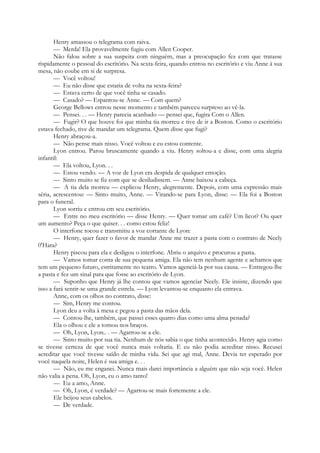 Henry amassou o telegrama com raiva.
— Merda! Ela provavelmente fugiu com Allen Cooper.
Não falou sobre a sua suspeita com ninguém, mas a preocupação fez com que tratasse
rispidamente o pessoal do escritório. Na sexta-feira, quando entrou no escritório e viu Anne à sua
mesa, não coube em si de surpresa.
— Você voltou!
— Eu não disse que estaria de volta na sexta-feira?
— Estava certo de que você tinha se casado.
— Casado? — Espantou-se Anne. — Com quem?
George Bellows entrou nesse momento e também pareceu surpreso ao vê-la.
— Pensei. . . — Henry parecia acanhado — pensei que, fugira Com o Allen.
— Fugir? O que houve foi que minha tia morreu e tive de ir a Boston. Como o escritório
estava fechado, tive de mandar um telegrama. Quem disse que fugi?
Henry abraçou-a.
— Não pense mais nisso. Você voltou e eu estou contente.
Lyon entrou. Parou bruscamente quando a viu. Henry soltou-a e disse, com uma alegria
infantil:
— Ela voltou, Lyon. . .
— Estou vendo. — A voz de Lyon era despida de qualquer emoção.
— Sinto muito se fiz com que se desiludissem. — Anne baixou a cabeça.
— A tia dela morreu — explicou Henry, alegremente. Depois, com uma expressão mais
séria, acrescentou: — Sinto muito, Anne. — Virando-se para Lyon, disse: — Ela foi a Boston
para o funeral.
Lyon sorriu e entrou em seu escritório.
— Entre no meu escritório — disse Henry. — Quer tomar um café? Um licor? Ou quer
um aumento? Peça o que quiser. . . como estou feliz!
O interfone tocou e transmitiu a voz cortante de Lyon:
— Henry, quer fazer o favor de mandar Anne me trazer a pasta com o contrato de Neely
0'Hara?
Henry piscou para ela e desligou o interfone. Abriu o arquivo e procurou a pasta.
— Vamos tomar conta de sua pequena amiga. Ela não tem nenhum agente e achamos que
tem um pequeno futuro, estritamente no teatro. Vamos agenciá-la por sua causa. — Entregou-lhe
a pasta e fez um sinal para que fosse ao escritório de Lyon.
— Suponho que Henry já lhe contou que vamos agenciar Neely. Ele insiste, dizendo que
isso a fará sentir-se uma grande estrela. — Lyon levantou-se enquanto ela entrava.
Anne, com os olhos no contrato, disse:
— Sim, Henry me contou.
Lyon deu a volta à mesa e pegou a pasta das mãos dela.
— Contou-lhe, também, que passei esses quatro dias como uma alma penada?
Ela o olhou e ele a tomou nos braços.
— Oh, Lyon, Lyon.. . — Agarrou-se a ele.
— Sinto muito por sua tia. Nenhum de nós sabia o que tinha acontecido. Henry agia como
se tivesse certeza de que você nunca mais voltaria. E eu não podia acreditar nisso. Recusei
acreditar que você tivesse saído de minha vida. Sei que agi mal, Anne. Devia ter esperado por
você naquela noite, Helen é sua amiga e. . .
— Não, eu me enganei. Nunca mais darei importância a alguém que não seja você. Helen
não valia a pena. Oh, Lyon, eu o amo tanto!
— Eu a amo, Anne.
— Oh, Lyon, é verdade? — Agarrou-se mais fortemente a ele.
Ele beijou seus cabelos.
— De verdade.
 