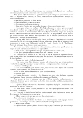 Quando Anne o olhou nos olhos, sabia que não estava mentindo. E, mais uma vez, disse a
si mesma que jamais poderia ser tão feliz como naquele momento.
Anne passou o fim de semana no apartamento de Lyon, entregando-se totalmente ao seu
amor. Na segunda noite, sentiu-se, de súbito, desfalecer num estremecimento. Abraçou-o e
acariciou seus cabelos.
— Oh, Lyon, aconteceu. — Anne tremia.
— Pela primeira vez — acrescentou ele.
— Estava começando a me preocupar.
— Sem razão. É muito raro uma mulher alcançar o clímax nas primeiras vezes.
— Lyon, agora sei que sou mulher. — E o beijou. Seu amor se tornou agressivo naquela
noite. Jamais sonhara que sua paixão física pudesse ser tão grande quanto o seu amor. Estava
contente e assustada ao mesmo tempo. Não amava Lyon unicamente porque ele era Lyon,
desejava-o fisicamente também. O seu amor era insaciável. Um pequeno fato, porém, impedia
que o fim de semana fosse perfeito. Na segunda-feira, iria ao tribunal testemunhar a favor de
Jennifer para a anulação do seu casamento.
— Sei que odeia fazer isso — dissera-lhe Henry. — Mas você é a única pessoa em quem
posso-.confiar. Ela não tem outras amigas. Será uma coisa muito rápida. Não se preocupe, esteja
no escritório às nove e meia. 0 julgamento será às dez e meia e Jennifer virá de Filadélfia para
ficar o dia todo aqui. Antes faremos um pequeno ensaio.
Pensou no caso. várias vezes durante o fim de semana. Até mesmo quando estava nos
braços de Lyon, surpreendeu-se pensando na segunda-feira.
— Bem, se isso a preocupa tanto, acho que não precisa fazê-lo — disse Lyon.
— Sei que é bobagem, mas estou apavorada. Isso é perjúrio, não é?
— Tecnicamente, é. Embora se faça isso todos os dias. E ninguém se importa realmente.
Nem mesmo o juiz. Se é contra os seus princípios, diga ao Henry. Ele pode pedir a colaboração
da Srta. Steinberg.
— Por que não pediu a ela desde o princípio?
— Ele pensou nela. Aliás, tínhamos pensado nela primeiro. Será que o juiz acreditaria
Jennifer North capaz de ser amiga e fazer confidências a um tipo como a Srta. Steinberg?
Levantou o fone do gancho.
— Vou falar com Henry agora mesmo. Afinal, você não deve coisa alguma nem a ele nem
a Jennifer North. Portanto, por que haveria você de.. .
— Ah! — Anne sentou-se na cama. — Lyon, não chame Henry.
— Por que não?
— Porque devo muito a Jennifer. . . Dez dólares, e uma outra coisa. Tinha me esquecido
completamente. Ela me emprestou o dinheiro da passagem em Filadélfia.
Anne contara a Lyon o incidente entre ela e Helen, omitindo, cuidadosamente, as
referências desairosas que a atriz fizera a ele. Não tinha contado, também, que Jennifer a
amparara moralmente.
— Quando cheguei a Nova York, encontrei o telegrama e viajei para Lawrenceville, sem
me lembrar de devolver o dinheiro.
— Bem, tenho certeza de que Jennifer não está preocupada pelos dez dólares. Vou
devolvê-los a ela amanhã.
— Lyon, ela foi incrivelmente bondosa comigo naquela noite. Acho que o menos que
devo fazer por ela é testemunhar em seu favor.
— Muito bem, se você acha que com isso fica quite com ela. . .
Anne olhou-o com estranheza.
— Essa é uma expressão tão fria! Como se se tratasse de uma conta a pagar. Lembro
quando você a usou comigo. Foi como se tivesse me batido com a porta na cara.
— Com você? Quando?
— Quando eu lhe agradeci por ter incluído Neely na peça. Você disse que me devia algo,
 