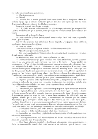 por eu lhe ter arranjado este apartamento.
— Que é nosso agora.
— Nosso?
— Por que não? A menos que você adore aquele quarto da Rua Cinquenta e Dois. Há
bastante espaço aqui e armários suficientes para os dois. Sou um sujeito que não faz muita
desarrumação. Portanto, não será tão difícil morar comigo.
Lançou os braços à volta do pescoço dele.
— Oh, Lyon! Nós nos conhecemos há tão pouco tempo, mas acho que sempre soube.
Desde o momento em que o conheci, senti que você era o único homem com quem eu me
casaria.
Lentamente, ele se livrou do abraço.
— Anne, estou lhe pedindo apenas para vir morar comigo. Isso é tudo o que eu posso lhe
pedir. . . por enquanto.
Ela virou-lhe as costas, mais embaraçada do que magoada. Lyon pegou-a pelos ombros e,
gentilmente, fez com que ela o olhasse.
— Anne, eu a amo.
Anne tentou disfarçar as lágrimas, mas elas a sufocaram enquanto dizia:
— Quando duas pessoas se amam, casam.
— Em Lawrenceville, talvez. Onde as coisas são assentadas desde o nascimento e o futuro
de toda a gente está traçado.
— O seu futuro já está resolvido; Henry confia tanto em você. . .
— Não tenho certeza de que quero continuar com Henry. De repente, descobri que estou
certo só de uma coisa: não quero ter uma vida como a de Henry. — Parecia perdido em
pensamentos. — Você vê, tinha decidido que quando a guerra terminasse não voltaria, ao Henry
e ao antigo modo de vida. Voltei, e o entusiasmo de Henry me contagiou. E eu estava quase
voltando ao meu padrão antigo, quando almoçamos juntos no Barbeerry Room. Tudo o que você
me disse, naquele dia, fez com que começasse a pensar em muitas coisas. Depois, aquele fim de
semana em New Haven e o quê fizeram a Terry King. Depois, o choque do seu desaparecimento.
Pesei bem as coisas, com todo o cuidado, e decidi fazer uma tentativa para escrever aquele livro.
— Isso é maravilhoso, Lyon. Por que acha que o casamento mudaria as coisas?
— Digamos que ainda tenha algumas ideias antiquadas. Ainda penso que um marido deve
sustentar a mulher. Se me casasse com você, daria o máximo do meu esforço no trabalho com
Henry. Ganharia muito dinheiro com isso, e nosso casamento ficaria prejudicado.
— Tenciona deixar Henry?
— Infelizmente, não é possível. Tenho dinheiro para passar alguns meses sem trabalhar,
mas o risco é grande. Ficarei com Henry e escreverei o livro nas horas vagas. . . à noite. . . durante
os fins de semana. Sei que não é a maneira ideal, mas no momento é a única. Não tenho uma casa
de campo que possa me servir de retiro, e estou bem consciente das dificuldades que me
esperam. Mesmo que o livro seja aceito, o adiantamento em dinheiro que um escritor
desconhecido pode conseguir é muito pequeno. São precisos de seis a oito meses para a
conclusão de um livro, e, às vezes, mesmo com um bom livro, o escritor ganha pouco dinheiro.
Os grandes sucessos de venda são muito raros. Portanto, só restam duas alternativas: ficar com
Henry e escrever o livro nas horas vagas ou então achar uma velha rica que queira me financiar.
— Não sou rica nem velha, mas tenho dinheiro e poderia continuar trabalhando.
Lyon afundou os dedos na seda que era o cabelo dela e murmurou:
— Somando o seu maravilhoso estipêndio às minhas economias nós não poderíamos nem
manter este apartamento.
— Tenho algum dinheiro. Meu pai deixou cinco mil dólares e acabo de herdar sete mil de
minha tia. Doze mil é mais do que suficiente.
— Bom Deus, achei uma herdeira! — Assobiou de admiração e a beijou ardentemente. —
Anne, estou desvanecido, mas não daria certo. Nem sei se sou realmente capaz de escrever e nem
 