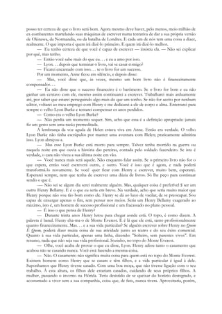 posso ter certeza de que o livro será bom. Agora mesmo deve haver, pelo menos, meio milhão de
ex-combatentes martelando suas máquinas de escrever numa tentativa de dar a sua própria versão
de Okinawa, da Normandia, ou da batalha de Londres. E cada um de nós tem uma coisa a dizer,
realmente. O que importa é quem irá dizê-lo primeiro. E quem irá dizê-lo melhor.
— Eu tenho certeza de que você é capaz de escrever — insistiu ela. — Não sei explicar
por quê, mas tenho.
— Então você sabe mais do que eu. . . e eu a amo por isso.
— Lyon. . . depois que terminar o livro, vai se casar comigo?
— Ficarei encantado com isso. . . se o livro for um sucesso.
Por um momento, Anne ficou em silêncio, e depois disse:
— Mas, você disse que, às vezes, mesmo um bom livro não é financeiramente
compensador. . .
— Eu não disse que o sucesso financeiro é o barómetro. Se o livro for bom e eu não
ganhar um centavo com ele, mesmo assim continuarei a escrever. Trabalharei mais arduamente
até, por saber que estarei perseguindo algo mais do que um sonho. Se não for aceito por nenhum
editor, voltarei ao meu emprego com Henry e me dedicarei a ele de corpo e alma. Enterrarei para
sempre o velho Lyon Burke e tentarei compensar os anos perdidos.
— Como era o velho Lyon Burke?
— Não perdia um momento sequer. Sim, acho que essa é a definição apropriada: jamais
fiz um gesto sem uma razão premeditada.
A lembrança da voz aguda de Helen estava viva em Anne. Então era verdade. O velho
Lyon Burke não tinha escrúpulos por manter uma aventura com Helen; praticamente admitira
isso. Lyon abraçou-a.
— Mas esse Lyon Burke está morto para sempre. Talvez tenha morrido na guerra ou
naquela noite em que ouvia a história das pereiras, contada pelo soldado fazendeiro. Se isto é
verdade, o cara não viveu a sua última noite em vão.
— Você nunca mais será aquele. Não enquanto falar assim. Se o primeiro livro não for o
que espera, então você escreverá outro, e outro. Você é isso que é agora, e nada poderá
transformá-lo novamente. Se você:
quer ficar com Henry e escrever, muito bem, esperarei.
Esperarei sempre, nem que tenha de escrever uma dúzia de livros. Só lhe peço para continuar
sendo o que é.
-— Não sei se algum dia serei realmente alguém. Mas, qualquer coisa é preferível $ ser um
outro Henry Bellamy. E é o que eu seria em breve. Na verdade, acho que seria muito maior que
Henry porque não sou tão bom como ele. Henry se dá ao luxo de vacilar, de se preocupar. Sou
capaz de enxergar apenas o fim, sem pensar nos meios. Seria um Henry Bellamy exagerado ao
máximo, isto é, um homem de sucesso profissional e um fracassado no plano pessoal.
— É isso o que pensa de Henry?
— Durante trinta anos Henry lutou para chegar aonde está. O topo, é como dizem. A
palavra é banal. Henry cha-ma-o de Monte Everest. E é lá que ele está, tanto profissionalmente
quanto financeiramente. Mas. . . e a sua vida particular? Se alguém escrever sobre Henry no Quem
É Quem, poderá dizer muita coisa de sua atividade junto ao teatro e do seu êxito comercial.
Quanto à sua vida particular, apenas uma linha, dizendo: "Solteiro, sem parentes vivos". Em
resumo, nada que não seja sua vida profissional. Sozinho, no topo do Monte Everest.
— Olhe, você acaba de provar o que eu disse, Lyon. Henry adiou tanto o casamento que
acabou não se casando nunca. Você está fazendo a mesma coisa.
— Não. O casamento não significa muita coisa para quem está no topo do Monte Everest.
Existem homens como Henry que se casam e têm filhos, e a vida particular é igual à dele.
Suponhamos que Henry tivesse casado. Com uma boa moça, que não tivesse ligação com o seu
trabalho. Á esta altura, os filhos dele estariam casados, cuidando de seus próprios filhos. A
mulher, passando o inverno na Flórida. Teria desistido de se queixar do horário desregrado, e
acostumado a viver sem a sua companhia, coisa que, de fato, nunca tivera. Aproveitaria, porém,
 