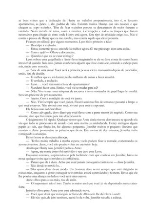 as boas coisas que a dedicação de Henry ao trabalho proporcionaria, isto é, o luxuoso
apartamento, as peles, o alto padrão de vida. Existem muitos Henrys que são casados e que
chegam ao topo sozinhos. Têm de ficar sozinhos porque se descartaram de todos durante a
escalada. Nesta corrida de ratos, usam a mentira, a corrupção e todos os truques que forem
necessários para chegar ao cimo onde Henry está agora. Este tipo de atividade exige isso. Não é
contra a pessoa de Henry que eu me revolto, mas contra aquilo que ele representa.
Ficaram em silêncio por alguns momentos. Lyon foi o primeiro a falar.
— Desculpe a explosão.
— Estou contente; posso entendê-lo melhor agora. Só me preocupo com uma coisa.
— Com o quê? — Olhou-a docemente.
— Quando é que vai se casar comigo?
Lyon soltou uma gargalhada e Anne ficou imaginando se ele se dava conta de como ficava
irresistível quando fazia isso. Jamais conhecera alguém que risse como ele, atirando a cabeça para
trás, rindo com vontade.
— Sabe de uma coisa? Você será a primeira pessoa a ler o manuscrito depois de concluído;
então, terá de decidir.
— É melhor que eu vá dormir; tenho milhares de coisas a fazer amanhã.
— É verdade, a anulação.
— Lyon. . . você tem outra chave do apartamento?
— Mandarei fazer uma. Então, você vai se mudar para cá?
— Não. Vou trazer uma máquina de escrever e uma montanha de papel logo de manhã.
Será um presente de pré-casamento.
— Aceito. Com a condição de você vir junto.
— Não. Virei sempre que você quiser. Ficarei aqui nos fins de semana e passarei a limpo o
que você escrever. Não viverei com você, viverei para você e esperarei.
Ele beijou suas sobrancelhas:
— Como advogado, devo dizer que você ficou com a parte menor do negócio. Como seu
amante, direi que farei tudo para não decepcioná-la.
O julgamento foi rápido. Qualquer temor que Anne ainda tivesse desvaneceu-se quando ela
viu que tudo se processava de acordo com uma norma já estabelecida. Henry entregou alguns
papéis ao juiz, que fingiu ler, fez algumas perguntas, Jennifer recitou o pequeno discurso que
ensaiara e Anne pronunciou as palavras que devia. Em menos de dez minutos, Jennifer tinha
conseguido a anulação.
Henry levou as duas para almoçar.
— Tenho muito trabalho à minha espera; vocês podem ficar à vontade, comentando os
acontecimentos. Anne, você não precisa voltar ao escritório hoje.
Assim que Henry saiu, Jennifer pediu a Anne:
— Agora, me conte como foi resolvido o seu caso com Lyon.
Enquanto contava, surpreendeu-se pela facilidade com que confiou em Jennifer; havia na
moça qualquer coisa que convidava à confidência.
— Parece que ele é duro. Acho que você jamais conseguirá controlá-lo — disse Jennifer.
— Não desejo controlá-lo.. .
— Não quero dizer desse modo. Um homem deve sentir sempre que está dirigindo as
coisas; mas, enquanto a gente conseguir se controlar, estará controlando o homem. Deixe que ele
lhe ponha uma aliança no dedo e você será uma escrava.
Anne olhou para a sua mão, nua de anéis.
— O importante não é isso. Tenho o maior anel que você já viu depositado numa caixa-
forte.
Jennifer olhou para Anne com uma admiração nova.
— Você quer dizer que conseguiu se livrar de Allen sem lhe devolver o anel?
— Ele não quis, de jeito nenhum, aceitá-lo de volta. Jennifer sacudiu a cabeça.
 