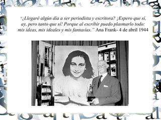 “¿Llegaré algún día a ser periodista y escritora? ¡Espero que sí,
ay, pero tanto que sí! Porque al escribir puedo plasmarlo todo:
mis ideas, mis ideales y mis fantasías.” Ana Frank- 4 de abril 1944
 