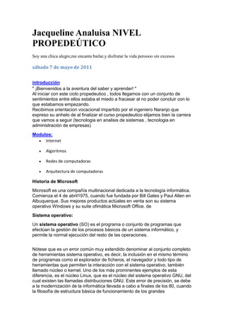 Jacqueline Analuisa NIVEL PROPEDEÚTICO <br />Soy una chica alegre,me encanta bailar,y disfrutar la vida peroooo sin excesos<br />sábado 7 de mayo de 2011<br />introducción <br />quot;
 ¡Bienvenidos a la aventura del saber y aprender! quot;
<br />Al iniciar con este ciclo propedeutico , todos llegamos con un conjunto de sentimientos entre ellos estaba el miedo a fracasar al no poder concluir con lo que estabamos empezando.<br />Recibimos orientacion vocacional impartido por el ingeniero Naranjo que expreso su anhelo de al finalizar el curso propedeutico elijamos bien la carrera que vamos a seguir (tecnologia en analisis de sistemas , tecnologia en administración de empresas)<br />Modulos: <br />Internet<br />Algoritmos <br />Redes de computadoras<br />Arquitectura de computadoras                       <br />Historia de Microsoft<br />Microsoft es una compañía multinacional dedicada a la tecnología informática. Comienza el 4 de abril1975, cuando fue fundada por Bill Gates y Paul Allen en Albuquerque. Sus mejores productos actúales en venta son su sistema operativo Windows y su suite ofimática Microsoft Office. de <br />Sistema operativo:<br />Un sistema operativo (SO) es el programa o conjunto de programas que efectúan la gestión de los procesos básicos de un sistema informático, y permite la normal ejecución del resto de las operaciones.<br />Nótese que es un error común muy extendido denominar al conjunto completo de herramientas sistema operativo, es decir, la inclusión en el mismo término de programas como el explorador de ficheros, el navegador y todo tipo de herramientas que permiten la interacción con el sistema operativo, también llamado núcleo o kernel. Uno de los más prominentes ejemplos de esta diferencia, es el núcleo Linux, que es el núcleo del sistema operativo GNU, del cual existen las llamadas distribuciones GNU. Este error de precisión, se debe a la modernización de la informática llevada a cabo a finales de los 80, cuando la filosofía de estructura básica de funcionamiento de los grandes computadores se rediseñó a fin de llevarla a los hogares y facilitar su uso, cambiando el concepto de computador multiusuario, (muchos usuarios al mismo tiempo) por un sistema monousuario (únicamente un usuario al mismo tiempo) más sencillo de gestionar.<br />Software de pago<br />Forman el Software de pago todos aquellos programas informáticos cuya versión completa cuesta dinero. Aunque en teoría el término software ya de por sí denomina estos programas (ya que el nombre técnico de los programas gratis es Freeware), por extensión ya define a cualquier programa informático y por ello hay que utilizar la expresión quot;
software de pagoquot;
 para referirse a los programas por los que hay que pagar.Normalmente los programas de software de pago tienen una quot;
versión de pruebaquot;
, que puede ser:1- Una versión del programa cuyos contenidos estén restringidos y haya que comprar la versión completa para acceder a todos ellos.2- Una versión similar a la completa pero que caduca llegado a cierto tiempo de manera que ya no se pueda usar más. Es menos segura que la anterior porque al caducar se puede reinstalar perfectamente; aún así aún hay software de pago que la usa.Técnicamente, las versiones de prueba de los programas de pago se llaman SharewareSoftware libre: es la denominación del software que respeta la libertad de los usuarios sobre su producto adquirido y, por tanto, una vez obtenido puede ser usado, copiado, estudiado, modificado y redistribuido libremente. Según la Free Software Foundation, el software libre se refiere a la libertad de los usuarios para ejecutar, copiar, distribuir, estudiar, modificar el software y distribuirlo modificado.El software libre suele estar disponible gratuitamente, o al precio de costo de la distribución a través de otros medios; sin embargo no es obligatorio que sea así, por lo tanto no hay que asociar software libre a quot;
software gratuitoquot;
 (denominado usualmente freeware), ya que, conservando su carácter de libre, puede ser distribuido comercialmente (quot;
software comercialquot;
). Análogamente, el quot;
software gratisquot;
 o quot;
gratuitoquot;
 incluye en ocasiones el código fuente; no obstante, este tipo de software no es libre en el mismo sentido que el software libre, a menos que se garanticen los derechos de modificación y redistribución de dichas versiones modificadas del programa.<br />  <br />                                               DECRETO No. 1014<br />                                     RAFAEL CORREA DELGADO<br />                                 EL PRESIDENTE DE LA REPÚBLICA<br />DECRETA:<br />Articulo 1.- Establecer como política pública para las Entidades de la Administración Pública Central la utilización de Software Libre en sus sistemas y equipamientos informáticos.<br />Articulo 2.- Se entiende por Software Libre, a los programas de computación que se pueden utilizar y distribuir sin restricción alguna, que permitan su acceso a los códigos fuentes y que sus aplicaciones. Puedan ser mejoradas. Estos programas de computación tienen las siguientes libertades:<br />a) Utilización del programa con cualquier propósito de uso común.<br />b) Distribución de copias sin restricción alguna.<br />c) Estudio y modificación del programa (Requisito: código fuente disponible).<br />d) Publicación del programa mejorado (Requisito: código fuente disponible).<br />Articulo 3.- Las entidades de la Administración Pública Central previa a la instalación del software libre en sus equipos, deberán verificar la existencia de capacidad técnica que brinde el soporte necesario para el uso de éste tipo de software.<br />Articulo 4.- Se faculta la utilización de software propietario (no libre) únicamente cuando no exista una solución de Software Libre que supla las necesidades requeridas, o cuando esté en riesgo la seguridad nacional, o cuando el proyecto informático se encuentre en un punto de no retorno.<br />En este caso, se concibe como seguridad nacional, las garantías para la supervivencia de la colectividad y la defensa del patrimonio nacional.<br />Para efectos de este decreto se entiende por un punto de no retorno, cuando el sistema o proyecto informático se encuentre en cualquiera de estas condiciones:<br />a) Sistema en producción funcionando satisfactoriamente y que un análisis de costo –<br />Beneficio muestre que no es razonable ni conveniente una migración a Software Libre.<br />b) Proyecto en estado de desarrollo y que un análisis de costo – beneficio muestre que no es conveniente modificar el proyecto y utilizar Software Libre.<br />Periódicamente se evaluarán los sistemas informáticos que utilizan software propietario con la finalidad de migrarlos a Software Libre.<br />Articulo 5.- Tanto para software libre como software propietario, siempre y cuando se<br />Satisfagan los requerimientos, se debe preferir las soluciones en este orden:<br />a) Nacionales que permitan autonomía y soberanía tecnológica.<br />b) Regionales con componente nacional.<br />c) Regionales con proveedores nacionales.<br />d) Internacionales con componente nacional.<br />e) Internacionales con proveedores nacionales.<br />f) Internacionales.<br />Artículo 6.- La Subsecretaría de Informática como órgano regulador y ejecutor de las políticas y proyectos informáticos en las entidades del Gobierno Central deberá realizar el control y seguimiento de éste Decreto.<br />Para todas las evaluaciones constantes en este decreto la Subsecretaría de Informática establecerá los parámetros y metodologías obligatorias.<br />Articulo 7.- Encárguese de la ejecución de este decreto a los señores Ministros Coordinadores y el señor Secretario General de la Administración Pública y Comunicación.<br />                                                     La historia de Internet<br />Internet surgió de un proyecto desarrollado en Estados Unidos para apoyar a sus fuerzas militares. Luego de su creación fue utilizado por el gobierno, universidades y otros centros académicos.Internet ha supuesto una revolución sin precedentes en el mundo de la informática y de las comunicaciones. Los inventos del telégrafo, teléfono, radio y ordenador sentaron las bases para esta integración de capacidades nunca antes vivida. Internet es a la vez una oportunidad de difusión mundial, un mecanismo de propagación de la información y un medio de colaboración e interacción entre los individuos y sus ordenadores independientemente de su localización geográfica.  <br />                                                   Orígenes de Internet <br />La primera descripción documentada acerca de las interacciones sociales que podrían ser propiciadas a través del networking (trabajo en red) está contenida en una serie de memorándums escritos por J.C.R. Licklider, del Massachusetts Institute of Technology, en Agosto de 1962, en los cuales Licklider discute sobre su concepto de Galactic Network (Red Galáctica). El concibió una red interconectada globalmente a través de la que cada uno pudiera acceder desde cualquier lugar a datos y programas. En esencia, el concepto era muy parecido a la Internet actual. Licklider fue el principal responsable del programa de investigación en ordenadores de la DARPA desde Octubre de 1962. Mientras trabajó en DARPA convenció a sus sucesores Ivan Sutherland, Bob Taylor, y el investigador del MIT Lawrence G. Roberts de la importancia del concepto de trabajo en red.  En Julio de 1961 Leonard Kleinrock publicó desde el MIT el primer documento sobre la teoría de conmutación de paquetes. Kleinrock convenció a Roberts de la factibilidad teórica de las comunicaciones vía paquetes en lugar de circuitos, lo cual resultó ser un gran avance en el camino hacia el trabajo informático en red. El otro paso fundamental fue hacer dialogar a los ordenadores entre sí. Para explorar este terreno, en 1965, Roberts conectó un ordenador TX2 en Massachusetts con un Q-32 en California a través de una línea telefónica conmutada de baja velocidad, creando así la primera (aunque reducida) red de ordenadores de área amplia jamás construida. El resultado del experimento fue la constatación de que los ordenadores de tiempo compartido podían trabajar juntos correctamente, ejecutando programas y recuperando datos a discreción en la máquina remota, pero que el sistema telefónico de conmutación de circuitos era totalmente inadecuado para esta labor. La convicción de Kleinrock acerca de la necesidad de la conmutación de paquetes quedó pues confirmada.  A finales de 1966 Roberts se trasladó a la DARPA a desarrollar el concepto de red de ordenadores y rápidamente confeccionó su plan para ARPANET, publicándolo en 1967. En la conferencia en la que presentó el documento se exponía también un trabajo sobre el concepto de red de paquetes a cargo de Donald Davies y Roger Scantlebury del NPL. Scantlebury le habló a Roberts sobre su trabajo en el NPL así como sobre el de Paul Baran y otros en RAND. El grupo RAND había escrito un documento sobre redes de conmutación de paquetes para comunicación vocal segura en el ámbito militar, en 1964. Ocurrió que los trabajos del MIT (1961-67), RAND (1962-65) y NPL (1964-67) habían discurrido en paralelo sin que los investigadores hubieran conocido el trabajo de los demás. La palabra packet (paquete) fue adoptada a partir del trabajo del NPL y la velocidad de la línea propuesta para ser usada en el diseño de ARPANET fue aumentada desde 2,4 Kbps hasta 50 Kbps (5).  En Agosto de 1968, después de que Roberts y la comunidad de la DARPA hubieran refinado la estructura global y las especificaciones de ARPANET, DARPA lanzó un RFQ para el desarrollo de uno de sus componentes clave: los conmutadores de paquetes llamados interface message processors (IMPs, procesadores de mensajes de interfaz). El RFQ fue ganado en Diciembre de 1968 por un grupo encabezado por Frank Heart, de Bolt Beranek y Newman (BBN). Así como el equipo de BBN trabajó en IMPs con Bob Kahn tomando un papel principal en el diseño de la arquitectura de la ARPANET global, la topología de red y el aspecto económico fueron diseñados y optimizados por Roberts trabajando con Howard Frank y su equipo en la Network Analysis Corporation, y el sistema de medida de la red fue preparado por el equipo de Kleinrock de la Universidad de California, en Los Angeles (6).  A causa del temprano desarrollo de la teoría de conmutación de paquetes de Kleinrock y su énfasis en el análisis, diseño y medición, su Network Measurement Center (Centro de Medidas de Red) en la UCLA fue seleccionado para ser el primer nodo de ARPANET. Todo ello ocurrió en Septiembre de 1969, cuando BBN instaló el primer IMP en la UCLA y quedó conectado el primer ordenador host . El proyecto de Doug Engelbart denominado Augmentation of Human Intelect (Aumento del Intelecto Humano) que incluía NLS, un primitivo sistema hipertexto en el Instituto de Investigación de Standford (SRI) proporcionó un segundo nodo. El SRI patrocinó el Network Information Center , liderado por Elizabeth (Jake) Feinler, que desarrolló funciones tales como mantener tablas de nombres de host para la traducción de direcciones así como un directorio de RFCs ( Request For Comments ). Un mes más tarde, cuando el SRI fue conectado a ARPANET, el primer mensaje de host a host fue enviado desde el laboratorio de Leinrock al SRI. Se añadieron dos nodos en la Universidad de California, Santa Bárbara, y en la Universidad de Utah. Estos dos últimos nodos incorporaron proyectos de visualización de aplicaciones, con Glen Culler y Burton Fried en la UCSB investigando métodos para mostrar funciones matemáticas mediante el uso de quot;
storage displaysquot;
 ( N. del T. : mecanismos que incorporan buffers de monitorización distribuidos en red para facilitar el refresco de la visualización) para tratar con el problema de refrescar sobre la red, y Robert Taylor y Ivan Sutherland en Utah investigando métodos de representación en 3-D a través de la red. Así, a finales de 1969, cuatro ordenadores host fueron conectados cojuntamente a la ARPANET inicial y se hizo realidad una embrionaria Internet. Incluso en esta primitiva etapa, hay que reseñar que la investigación incorporó tanto el trabajo mediante la red ya existente como la mejora de la utilización de dicha red. Esta tradición continúa hasta el día de hoy.  Se siguieron conectando ordenadores rápidamente a la ARPANET durante los años siguientes y el trabajo continuó para completar un protocolo host a host funcionalmente completo, así como software adicional de red. En Diciembre de 1970, el Network Working Group (NWG) liderado por S.Crocker acabó el protocolo host a host inicial para ARPANET, llamado Network Control Protocol (NCP, protocolo de control de red). Cuando en los nodos de ARPANET se completó la implementación del NCP durante el periodo 1971-72, los usuarios de la red pudieron finalmente comenzar a desarrollar aplicaciones.  En Octubre de 1972, Kahn organizó una gran y muy exitosa demostración de ARPANET en la International Computer Communication Conference . Esta fue la primera demostración pública de la nueva tecnología de red. Fue también en 1972 cuando se introdujo la primera aplicación quot;
estrellaquot;
: el correo electrónico.  En Marzo, Ray Tomlinson, de BBN, escribió el software básico de envío-recepción de mensajes de correo electrónico, impulsado por la necesidad que tenían los desarrolladores de ARPANET de un mecanismo sencillo de coordinación. En Julio, Roberts expandió su valor añadido escribiendo el primer programa de utilidad de correo electrónico para relacionar, leer selectivamente, almacenar, reenviar y responder a mensajes. Desde entonces, la aplicación de correo electrónico se convirtió en la mayor de la red durante más de una década. Fue precursora del tipo de actividad que observamos hoy día en la World Wide Web , es decir, del enorme crecimiento de todas las formas de tráfico persona a persona.<br />                                                          Navegador web<br />Un navegador o navegador web (del inglés, web browser) es un programa que permite ver la información que contiene una página web, (ya se encuentre ésta alojada en un servidor dentro de la World Wide Web o en un servidor local).<br />El navegador interpreta el código, HTML generalmente, en el que está escrita la página web y lo presenta en pantalla permitiendo al usuario interactuar con su contenido y navegar hacia otros lugares de la red mediante enlaces o hipervínculos.<br />La funcionalidad básica de un navegador web es permitir la visualización de documentos de texto, posiblemente con recursos multimedia incrustados. Los documentos pueden estar ubicados en la computadora en donde está el usuario, pero también pueden estar en cualquier otro dispositivo que esté conectado a la computadora del usuario o a través de Internet, y que tenga los recursos necesarios para la transmisión de los documentos (un software servidor web).<br />                                             TIPOS DE NAVEGADORES<br />Internet Explorer:<br />Windows Internet Explorer (anteriormente Microsoft Internet Explorer), conocido comúnmente como IE, es un navegador web desarrollado por Microsoft para el sistema operativo Microsoft Windows desde 1995. Ha sido el navegador web más utilizado de Internet desde 1999 hasta la actualidad, con un pico máximo de cuota de utilización del 95% entre el 2002 y 2003. Sin embargo, dicha cuota de mercado ha disminuido paulatinamente con los años debido a una renovada competencia por parte de otros navegadores, situándose aproximadamente entre el 40% y 62% para finales de febrero de 2011, dependiendo de la fuente de medición global.[1] [2] [3] [4]<br />Su versión más reciente es la 9.0, publicada el 14 de marzo de 2011, y está disponible gratuitamente como actualización para Windows Vista SP2 o Windows Server 2008 SP2, además de Windows 7 y Windows Server 2008 R2. Los sistemas operativos Windows XP, Windows 2003 y anteriores no están soportados. Esta nueva versión de Internet Explorer incorpora considerables avances en la interpretación de estándares web respecto a sus precursores, como el soporte para CSS3, SVG, HTML5 (incluyendo las etiquetas <audio>, <video> y <canvas>), el formato de archivo tipográfico web quot;
WOFFquot;
, además de incluir mejoras de rendimiento como la aceleración por hardware para el proceso de renderizado de páginas web y un nuevo motor de JavaScript denominado Chakra.<br />  Mozilla Firefox:<br />Mozilla Firefox es un navegador web libre y de código abierto, en cuyo desarrollo puede colaborar cualquier usuario que lo desee. Es descendiente de Mozilla Application Suite y es desarrollado por la Fundación Mozilla. Mozilla Firefox es el segundo navegador más utilizado de Internet, con una cuota de mercado del 21,74% a finales de febrero de 2011, según la firma Net Applications. Otras fuentes de medición global sitúan el uso de Firefox entre el 19% y el 31%.<br />Para visualizar páginas web, Firefox usa el motor de renderizado Gecko, que implementa estándares web actuales además de otras funciones, algunas de las cuales están destinadas a anticipar probables adiciones a los estándares web. <br />Incluye navegación por pestañas, corrector ortográfico, búsqueda progresiva, marcadores dinámicos, un administrador de descargas, navegación privada, navegación con georreferenciación y un sistema de búsqueda integrado que utiliza el motor de búsqueda que desee el usuario. Además se pueden añadir funciones a través de complementos desarrollados por terceros, entre los que hay una amplia selección, lo que según algunos estudios lo convierte en el navegador más personalizable y seguro del momento. Esto ha aumentado significativamente la comunidad de usuarios del navegador. <br />Firefox es un navegador multiplataforma y está disponible en varias versiones de Microsoft Windows, Mac OS X, GNU/Linux y algunos sistemas basados en Unix. Su código fuente es software libre, publicado bajo una triple licencia GPL/LGPL/MPL. <br />Safari (navegador):<br />Safari es un navegador web de código cerrado desarrollado por Apple Inc. Está disponible para Mac OS X, iOS (el sistema usado por el iPhone, el iPod Touch y el iPad) y Microsoft Windows.<br />Incluye navegación por pestañas, corrector ortográfico, búsqueda progresiva, vista del historial en CoverFlow, administrador de descargas y un sistema de búsqueda integrado.<br />  <br />Windows Live SkyDrive:<br />Este servicio permite que los usuarios puedan tener un espacio de almacenamiento online de manera que les permite guardar archivos en un lugar de la Web seguro y en forma gratuita. Con esto, lo que hace la compañía es seguir apostando al mundo virtual.<br />Firebug:<br />Firebug es una extensión de Firefox creada y diseñada especialmente para desarrolladores y programadores web. Es un paquete de utilidades con el que se puede analizar (revisar velocidad de carga, estructura DOM), editar, monitorizar y depurar el código fuente, CSS, HTML y JavaScript de una página web de manera instantánea e inline.<br />Firebug no es un simple inspector como DOM Inspector, además edita y permite guardar los cambios, un paso por delante del conocido Web Developer. Su atractiva e intuitiva interfaz, con solapas específicas para el análisis de cada tipo de elemento (consola, HTML, CSS, Script, DOM y red), permite al usuario un manejo fácil y rápido. Firebug está encapsulado en forma de plug-in o complemento de Mozilla, es Open Source, libre y de distribución gratuita.<br />DownloadHelper:<br />DownloadHelper es una herramienta para la extracción de contenido web. Su propósito es capturar archivos de vídeo e imágenes de diferentes sitios.<br />Photoshop<br />El software Adobe Photoshop CS5 redefine la creación de imágenes digitales con herramientas vanguardistas para fotografías, selecciones y mucho más<br />