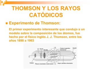 THOMSON Y LOS RAYOS
CATÓDICOS
 Experimento de Thomson:
El primer experimento interesante que condujo a un
modelo sobre la composición de los átomos, fue
hecho por el físico inglés J. J. Thomson, entre los
años 1898 a 1903
 