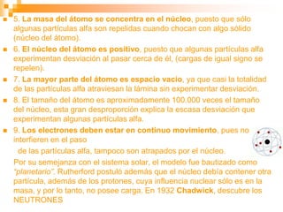  5. La masa del átomo se concentra en el núcleo, puesto que sólo
algunas partículas alfa son repelidas cuando chocan con algo sólido
(núcleo del átomo).
 6. El núcleo del átomo es positivo, puesto que algunas partículas alfa
experimentan desviación al pasar cerca de él, (cargas de igual signo se
repelen).
 7. La mayor parte del átomo es espacio vacío, ya que casi la totalidad
de las partículas alfa atraviesan la lámina sin experimentar desviación.
 8. El tamaño del átomo es aproximadamente 100.000 veces el tamaño
del núcleo, esta gran desproporción explica la escasa desviación que
experimentan algunas partículas alfa.
 9. Los electrones deben estar en continuo movimiento, pues no
interfieren en el paso
de las partículas alfa, tampoco son atrapados por el núcleo.
Por su semejanza con el sistema solar, el modelo fue bautizado como
“planetario”. Rutherford postuló además que el núcleo debía contener otra
partícula, además de los protones, cuya influencia nuclear sólo es en la
masa, y por lo tanto, no posee carga. En 1932 Chadwick, descubre los
NEUTRONES
 