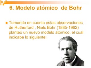 6. Modelo atómico de Bohr
 Tomando en cuenta estas observaciones
de Rutherford , Niels Bohr (1885-1962)
planteó un nuevo modelo atómico, el cual
indicaba lo siguiente:
 