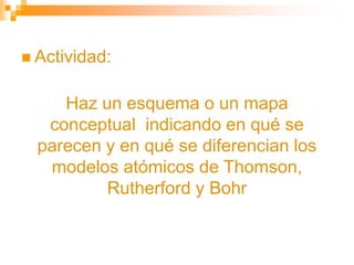  Actividad:
Haz un esquema o un mapa
conceptual indicando en qué se
parecen y en qué se diferencian los
modelos atómicos de Thomson,
Rutherford y Bohr
 