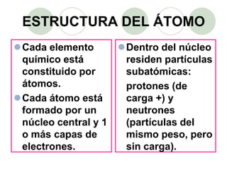 ESTRUCTURA DEL ÁTOMO
Cada elemento
químico está
constituido por
átomos.
Cada átomo está
formado por un
núcleo central y 1
o más capas de
electrones.
Dentro del núcleo
residen partículas
subatómicas:
protones (de
carga +) y
neutrones
(partículas del
mismo peso, pero
sin carga).
 