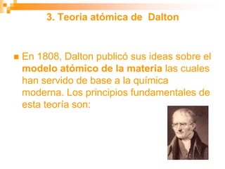 3. Teoría atómica de Dalton
 En 1808, Dalton publicó sus ideas sobre el
modelo atómico de la materia las cuales
han servido de base a la química
moderna. Los principios fundamentales de
esta teoría son:
 
