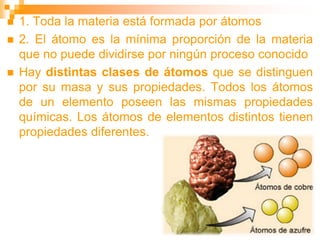  1. Toda la materia está formada por átomos
 2. El átomo es la mínima proporción de la materia
que no puede dividirse por ningún proceso conocido
 Hay distintas clases de átomos que se distinguen
por su masa y sus propiedades. Todos los átomos
de un elemento poseen las mismas propiedades
químicas. Los átomos de elementos distintos tienen
propiedades diferentes.
 