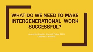 WHAT DO WE NEED TO MAKE
INTERGENERATIONAL WORK
SUCCESSFUL?
Jacqueline Cassidy, Churchill Fellow 2019
Children in Scotland
 