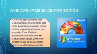 WINDOWS XP MEDIA CENTER EDITION 
• Fue hecha especialmente para 
Media Centers. Originalmente este 
venía disponible en algunas media 
centers y no podía adquirirse por 
separado. En el 2003 fue 
actualizado com "Windows XP 
Media Center Edition 2003" con 
características adicionales tales 
como la posibilidad de escuchar 
Radio FM. 
 