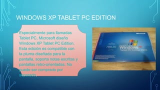 WINDOWS XP TABLET PC EDITION 
• Especialmente para llamadas 
Tablet PC, Microsoft diseño 
Windows XP Tablet PC Edition. 
Esta edición es compatible con 
la pluma diseñada para la 
pantalla, soporta notas escritas y 
pantallas retro-orientadas. No 
puede ser comprado por 
separado. 
 