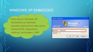 WINDOWS XP EMBEDDED 
• Esta edición Windows XP 
Embedded es diseñada 
aparatos electronicos tales como 
kioskos/ATM, dispositivos 
médicos, terminales y VoIP. 
 