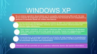 WINDOWS XP 
Es un sistema operativo desarrollado por la compañía norteamericana Microsoft. Se trata 
de un conjunto de programas que permiten administrar los recursos de una computadora y 
gestionar el hardware desde los niveles más básicos 
es una versión de Windows, lanzada en octubre de 2001. Su nombre en clave durante la 
fase de desarrollo fue Whistler, mientras que su denominación oficial proviene del 
término inglés eXPerience. 
Este sistema operativo, que sucedió a Windows 2000 y es el antecesor de Windows 
Vista, logró convertirse en el más usado del mundo. Cuenta con adaptaciones para 
diversos entornos, como computadoras domésticas, equipos portátiles y mini-portátiles. 
A nivel técnico, su principal innovación es el hecho de estar basado en la arquitectura 
y el núcleo de Windows NT, siendo el primer sistema operativo de Microsoft orientado 
al consumidor que tiene esta característica. 
Windows XP se convirtió en un auténtico referente dentro del sector informático. 
 